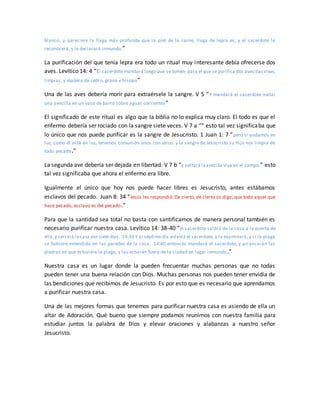blanco, y pareciere la llaga más profunda que la piel de la carne, llaga de lepra es; y el sacerdote le
reconocerá, y le declarará inmundo.”
La purificación del que tenía lepra era todo un ritual muy interesante debía ofrecerse dos
aves. Levítico 14: 4 “El sacerdote mandará luego que se tomen para el que se purifica dos avecillasvivas,
limpias, y madera de cedro, grana e hisopo”
Una de las aves debería morir para extraérsele la sangre. V 5 “Y mandará el sacerdote matar
una avecilla en un vaso de barro sobre aguas corrientes”
El significado de este ritual es algo que la biblia no lo explica muy claro. El todo es que el
enfermo debería ser rociado con la sangre siete veces. V 7 a “” esto tal vez significaba que
lo único que nos puede purificar es la sangre de Jesucristo. 1 Juan 1: 7 “pero si andamos en
luz, como él está en luz, tenemos comunión unos con otros, y la sangre de Jesucristo su Hijo nos limpia de
todo pecado.”
La segunda ave debería ser dejada en libertad. V 7 b “y soltará laavecilla viva en el campo.” esto
tal vez significaba que ahora el enfermo era libre.
Igualmente el único que hoy nos puede hacer libres es Jesucristo, antes estábamos
esclavos del pecado. Juan 8: 34 “Jesús les respondió: De cierto, de cierto os digo, que todo aquel que
hace pecado, esclavo es del pecado.”
Para que la santidad sea total no basta con santificarnos de manera personal también es
necesario purificar nuestra casa. Levítico 14: 38-40 “el sacerdote saldrá de la casa a la puerta de
ella,y cerrará la casa por sietedías. 14:39 Y al séptimo día volverá el sacerdote, y la examinará; y si la plaga
se hubiere extendido en las paredes de la casa, 14:40 entonces mandará el sacerdote, y arrancarán las
piedras en que estuviere la plaga, y las echarán fuera de la ciudad en lugar inmundo.”
Nuestra casa es un lugar donde la pueden frecuentar muchas personas que no todas
pueden tener una buena relación con Dios. Muchas personas nos pueden tener envidia de
las bendiciones que recibimos de Jesucristo. Es por esto que es necesario que aprendamos
a purificar nuestra casa.
Una de las mejores formas que tenemos para purificar nuestra casa es asiendo de ella un
altar de Adoración. Qué bueno que siempre podamos reunirnos con nuestra familia para
estudiar juntos la palabra de Dios y elevar oraciones y alabanzas a nuestro señor
Jesucristo.
 