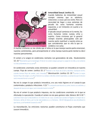 Inmoralidad Sexual. Levítico 15.
Cuando hablamos de inmoralidad sexual
siempre creemos que es adulterio,
violaciones o cosas por ese estilo. Pero sin
necesidad de llegar a esos extremos de
pecado los seres humanos estamos
expuestos a ser inmorales en cuanto a la
sexualidad.
El pecado sexual comienza en la mente, los
seres humanos somos cuerpo, alma y
espíritu. Como cristianos por lo general
siempre estamos preocupados solo por
nuestra parte espiritual y nuestra alma ya
que consideramos que es ella la que se
condena o se salva.
A muchos cristianos se nos olvida que el alma es la que maneja nuestra parte emocional,
nuestros sentimientos, pero principalmente el alma maneja nuestra parte mental es decir
nuestros pensamientos.
El semen y la sangre en condiciones normales son generadores de vida. Deuteronomio
12: 23 “Solamente que te mantengas firme en no comer sangre; porque la sangre es la vida , y no comerás
la vida juntamente con su carne”
En condiciones anormales estos elementos se pueden convertir en inmundicia en nuestro
cuerpo. Flujo de semen. Levítico 15: 2 “Hablad a los hijos de Israel y decidles: Cualquier varón,
cuando tuviere flujo de semen, será inmundo.” Menstruación. Levítico 15: 19 “Cuando la mujer
tuviere flujo de sangre, y su flujo fuere en su cuerpo, siete días estará apartada; y cualquiera que la tocare
será inmundo hasta la noche.”
No era la sangre lo que producía inmundicia, era una mala higiene en el cuerpo lo que
contaminaba y producía infecciones. V 21 “Y cualquiera que tocare su cama, lavará sus vestidos, y
después de lavarse con agua, será inmundo hasta la noche.”
No era el semen lo que producía impureza, era las condiciones anormales en la que se
efectuaba la eyaculación. Cuando el semen no era para generar vida. Génesis 38: 9-10 “Y
sabiendo Onán que la descendencia no había de ser suya, sucedía que cuando se llegaba a la mujer de su
hermano, vertía en tierra, por no dar descendencia a su hermano. 38:10 Y desagradó en ojos de Jehová lo
que hacía, y a él también le quitó la vida.”
La masturbación, las emisiones nocturnas pueden constituirse en flujos anormales que
causan inmundicia.
 