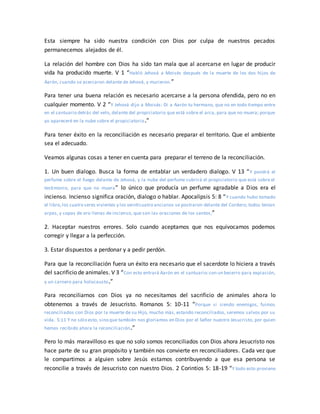 Esta siempre ha sido nuestra condición con Dios por culpa de nuestros pecados
permanecemos alejados de él.
La relación del hombre con Dios ha sido tan mala que al acercarse en lugar de producir
vida ha producido muerte. V 1 “Habló Jehová a Moisés después de la muerte de los dos hijos de
Aarón, cuando se acercaron delante de Jehová, y murieron.”
Para tener una buena relación es necesario acercarse a la persona ofendida, pero no en
cualquier momento. V 2 “Y Jehová dijo a Moisés: Di a Aarón tu hermano, que no en todo tiempo entre
en el santuario detrás del velo, delante del propiciatorio que está sobre el arca, para que no muera; porque
yo apareceré en la nube sobre el propiciatorio.”
Para tener éxito en la reconciliación es necesario preparar el territorio. Que el ambiente
sea el adecuado.
Veamos algunas cosas a tener en cuenta para preparar el terreno de la reconciliación.
1. Un buen dialogo. Busca la forma de entablar un verdadero dialogo. V 13 “Y pondrá el
perfume sobre el fuego delante de Jehová, y la nube del perfume cubrirá el propiciatorio que está sobre el
testimonio, para que no muera” lo único que producía un perfume agradable a Dios era el
incienso. Incienso significa oración, dialogo o hablar. Apocalipsis 5: 8 “Y cuando hubo tomado
el libro,los cuatro seres vivientes y los veinticuatro ancianos se postraron delante del Cordero; todos tenían
arpas, y copas de oro llenas de incienso, que son las oraciones de los santos;”
2. Haceptar nuestros errores. Solo cuando aceptamos que nos equivocamos podemos
corregir y llegar a la perfección.
3. Estar dispuestos a perdonar y a pedir perdón.
Para que la reconciliación fuera un éxito era necesario que el sacerdote lo hiciera a través
del sacrificio de animales. V 3 “Con esto entrará Aarón en el santuario:con un becerro para expiación,
y un carnero para holocausto.”
Para reconciliarnos con Dios ya no necesitamos del sacrificio de animales ahora lo
obtenemos a través de Jesucristo. Romanos 5: 10-11 “Porque si siendo enemigos, fuimos
reconciliados con Dios por la muerte de su Hijo, mucho más, estando reconciliados, seremos salvos por su
vida. 5:11 Y no sólo esto, sino que también nos gloriamos en Dios por el Señor nuestro Jesucristo, por quien
hemos recibido ahora la reconciliación.”
Pero lo más maravilloso es que no solo somos reconciliados con Dios ahora Jesucristo nos
hace parte de su gran propósito y también nos convierte en reconciliadores. Cada vez que
le compartimos a alguien sobre Jesús estamos contribuyendo a que esa persona se
reconcilie a través de Jesucristo con nuestro Dios. 2 Corintios 5: 18-19 “Y todo esto proviene
 