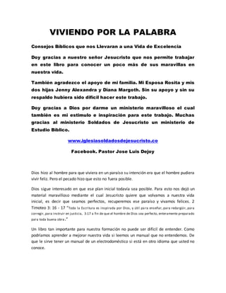 VIVIENDO POR LA PALABRA
Consejos Bíblicos que nos Llevaran a una Vida de Excelencia
Doy gracias a nuestro señor Jesucristo que nos permite trabajar
en este libro para conocer un poco más de sus maravillas en
nuestra vida.
También agradezco el apoyo de mi familia. Mi Esposa Rosita y mis
dos hijas Jenny Alexandra y Diana Margoth. Sin su apoyo y sin su
respaldo hubiera sido difícil hacer este trabajo.
Doy gracias a Dios por darme un ministerio maravilloso el cual
también es mi estimulo e inspiración para este trabajo. Muchas
gracias al ministerio Soldados de Jesucristo un ministerio de
Estudio Bíblico.
www.iglesiasoldadosdejesucristo.co
Facebook. Pastor Jose Luis Dejoy
Dios hizo al hombre para que viviera en un paraíso su intención era que el hombre pudiera
vivir feliz. Pero el pecado hizo que esto no fuera posible.
Dios sigue interesado en que ese plan inicial todavía sea posible. Para esto nos dejó un
material maravilloso mediante el cual Jesucristo quiere que volvamos a nuestra vida
inicial, es decir que seamos perfectos, recuperemos ese paraíso y vivamos felices. 2
Timoteo 3: 16 - 17 “Toda la Escritura es inspirada por Dios, y útil para enseñar, para redargüir, para
corregir, para instruir en justicia, 3:17 a fin de que el hombre de Dios sea perfecto, enteramente preparado
para toda buena obra.”
Un libro tan importante para nuestra formación no puede ser difícil de entender. Como
podríamos aprender a mejorar nuestra vida si leemos un manual que no entendemos. De
que le sirve tener un manual de un electrodoméstico si está en otro idioma que usted no
conoce.
 