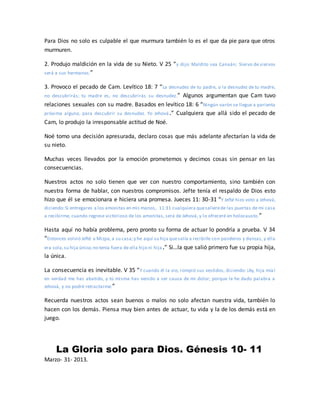 Para Dios no solo es culpable el que murmura también lo es el que da pie para que otros
murmuren.
2. Produjo maldición en la vida de su Nieto. V 25 “y dijo: Maldito sea Canaán; Siervo de siervos
será a sus hermanos.”
3. Provoco el pecado de Cam. Levítico 18: 7 “La desnudez de tu padre, o la desnudez de tu madre,
no descubrirás; tu madre es, no descubrirás su desnudez.” Algunos argumentan que Cam tuvo
relaciones sexuales con su madre. Basados en levítico 18: 6 “Ningún varón se llegue a parienta
próxima alguna, para descubrir su desnudez. Yo Jehová.” Cualquiera que allá sido el pecado de
Cam, lo produjo la irresponsable actitud de Noé.
Noé tomo una decisión apresurada, declaro cosas que más adelante afectarían la vida de
su nieto.
Muchas veces llevados por la emoción prometemos y decimos cosas sin pensar en las
consecuencias.
Nuestros actos no solo tienen que ver con nuestro comportamiento, sino también con
nuestra forma de hablar, con nuestros compromisos. Jefte tenía el respaldo de Dios esto
hizo que él se emocionara e hiciera una promesa. Jueces 11: 30-31 “Y Jefté hizo voto a Jehová,
diciendo:Si entregares a los amonitas en mis manos, 11:31 cualquiera quesalierede las puertas de mi casa
a recibirme, cuando regrese victorioso de los amonitas, será de Jehová, y lo ofreceré en holocausto.”
Hasta aquí no había problema, pero pronto su forma de actuar lo pondría a prueba. V 34
“Entonces volvió Jefté a Mizpa,a su casa;y he aquí su hija quesalía a recibirle con panderos y danzas, y ella
era sola,su hija única;no tenía fuera de ella hijo ni hija.” Si…la que salió primero fue su propia hija,
la única.
La consecuencia es inevitable. V 35 “Y cuando él la vio, rompió sus vestidos, diciendo: ¡Ay, hija mía!
en verdad me has abatido, y tú misma has venido a ser causa de mi dolor; porque le he dado palabra a
Jehová, y no podré retractarme.”
Recuerda nuestros actos sean buenos o malos no solo afectan nuestra vida, también lo
hacen con los demás. Piensa muy bien antes de actuar, tu vida y la de los demás está en
juego.
La Gloria solo para Dios. Génesis 10- 11
Marzo- 31- 2013.
 