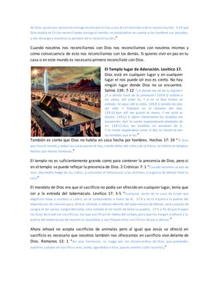 de Dios,quien nos reconcilió consigo mismo por Cristo,y nos dio el ministerio de la reconciliación; 5:19 que
Dios estaba en Cristo reconciliando consigo al mundo, no tomándoles en cuenta a los hombres sus pecados,
y nos encargó a nosotros la palabra de la reconciliación.”
Cuando nosotros nos reconciliamos con Dios nos reconciliamos con nosotros mismos y
como consecuencia de esto nos reconciliamos con los demás. Si quieres vivir en paz en tu
casa o en este mundo es necesario primero reconcíliate con Dios.
El Templo lugar de Adoración. Levítico 17.
Dios está en cualquier lugar y en cualquier
lugar el nos puede oír eso es cierto. No hay
ningún lugar donde Dios no se encuentre.
Salmo 139: 7-12 “¿A dónde me iré de tu Espíritu?
¿Y a dónde huiré de tu presencia? 139:8 Si subiere a
los cielos, allí estás tú; Y si en el Seol hiciere mi
estrado, he aquí, allí tú estás. 139:9 Si tomare las alas
del alba Y habitare en el extremo del mar,
139:10 Aun allí me guiará tu mano, Y me asirá tu
diestra. 139:11 Si dijere: Ciertamente las tinieblas me
encubrirán; Aun la noche resplandecerá alrededor de
mí. 139:12 Aun las tinieblas no encubren de ti,
Y la noche resplandece como el día; Lo mismo te son
las tinieblas que la luz.”
También es cierto que Dios no habita en casa hecha por hombres. Hechos 17: 24 “El Dios
que hizo el mundo y todas las cosasqueen él hay, siendo Señor del cielo y de la tierra, no habita en templos
hechos por manos humanas,”
El templo no es suficientemente grande como para contener la presencia de Dios, pero si
en el templo se puede reflejar la presencia de Dios. 2 Crónicas 7: 1 “Cuando Salomón acabó de
orar, descendió fuego de los cielos, y consumió el holocausto y las víctimas; y la gloria de Jehová llenó la
casa”
El mandato de Dios era que el sacrificio no podía ser ofrecido en cualquier lugar, tenía que
ser a la entrada del tabernáculo. Levítico 17: 3-5 “Cualquier varón de la casa de Israel que
degollare buey o cordero o cabra, en el campamento o fuera de él, 17:4 y no lo trajere a la puerta del
tabernáculo de reunión para ofrecer ofrenda a Jehová delante del tabernáculo de Jehová, será culpado de
sangre el tal varón; sangre derramó; será cortado el tal varón de entre su pueblo, 17:5 a fin de que traigan
los hijos deIsrael sus sacrificios, los que sacrifican en medio del campo, para que los traigan a Jehová a la
puerta del tabernáculo de reunión al sacerdote, y sacrifiquen ellos sacrificios de paz a Jehová.”
Ahora Jehová no acepta sacrificios de animales pero al igual que Jesús se ofreció en
sacrificio es necesario que nosotros también nos ofrezcamos en sacrificio vivo delante de
Dios. Romanos 12: 1 “Así que, hermanos, os ruego por las misericordias de Dios, que presentéis
vuestros cuerpos en sacrificio vivo, santo, agradable a Dios, que es vuestro culto racional .”
 