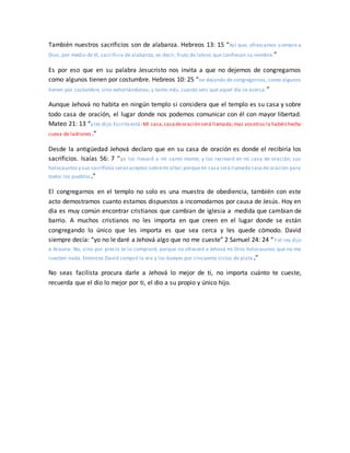 También nuestros sacrificios son de alabanza. Hebreos 13: 15 “Así que, ofrezcamos siempre a
Dios, por medio de él, sacrificio de alabanza, es decir, fruto de labios que confiesan su nombre.”
Es por eso que en su palabra Jesucristo nos invita a que no dejemos de congregarnos
como algunos tienen por costumbre. Hebreos 10: 25 “no dejando de congregarnos, como algunos
tienen por costumbre, sino exhortándonos; y tanto más, cuanto veis que aquel día se acerca.”
Aunque Jehová no habita en ningún templo si considera que el templo es su casa y sobre
todo casa de oración, el lugar donde nos podemos comunicar con él con mayor libertad.
Mateo 21: 13 “y les dijo:Escrito está: Mi casa,casadeoración será llamada;mas vosotros la habéishecho
cueva de ladrones.”
Desde la antigüedad Jehová declaro que en su casa de oración es donde el recibiría los
sacrificios. Isaías 56: 7 “yo los llevaré a mi santo monte, y los recrearé en mi casa de oración; sus
holocaustos y sus sacrificios serán aceptos sobremi altar;porquemi casa será llamada casa de oración para
todos los pueblos.”
El congregarnos en el templo no solo es una muestra de obediencia, también con este
acto demostramos cuanto estamos dispuestos a incomodarnos por causa de Jesús. Hoy en
día es muy común encontrar cristianos que cambian de iglesia a medida que cambian de
barrio. A muchos cristianos no les importa en que creen en el lugar donde se están
congregando lo único que les importa es que sea cerca y les quede cómodo. David
siempre decía: “yo no le daré a Jehová algo que no me cueste” 2 Samuel 24: 24 “Y el rey dijo
a Arauna: No, sino por precio te lo compraré; porque no ofreceré a Jehová mi Dios holocaustos que no me
cuesten nada. Entonces David compró la era y los bueyes por cincuenta siclos de plata .”
No seas facilista procura darle a Jehová lo mejor de ti, no importa cuánto te cueste,
recuerda que el dio lo mejor por ti, el dio a su propio y único hijo.
 