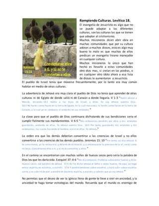 Rompiendo Culturas. Levítico 18.
El evangelio de Jesucristo es algo que no
se puede adaptar a las diferentes
culturas, son las culturas las que se tienen
que adaptar al cristianismo.
Muchos misioneros dicen abrir obra en
muchas comunidades que por su cultura
adoran a muchos dioses, esto es algo muy
bueno lo malo es que muchos de ellos
predican un evangelio liviano manejable
en cualquier cultura.
Muchos misioneros lo único que han
hecho es llevarle a estas comunidades
otro dios mas, si creían en las piedras, o
en cualquier otro ídolo ahora a esa lista
de dioses le aumentaron a Jesucristo.
El pueblo de Israel tenía que moverse frecuentemente, por lo tanto era muy común
habitar en medio de otras culturas.
La advertencia de Jehová era muy clara el pueblo de Dios no tenía que aprender de otras
culturas ni de Egipto de donde salió ni de Canaán a donde llegaría. V 1-3 “Habló Jehová a
Moisés, diciendo: 18:2 Habla a los hijos de Israel, y diles: Yo soy Jehová vuestro Dios.
18:3 No haréis como hacen en la tierra de Egipto, en la cual morasteis; ni haréis como hacen en la tierra de
Canaán, a la cual yo os conduzco, ni andaréis en sus estatutos.”
La clave para que el pueblo de Dios continuara disfrutando de sus bendiciones seria el
cumplir fielmente sus mandamientos. V 4-5 “Mis ordenanzas pondréis por obra, y mis estatutos
guardaréis, andando en ellos. Yo Jehová vuestro Dios. 18:5 Por tanto, guardaréis mis estatutos y mis
ordenanzas, los cuales haciendo el hombre, vivirá en ellos. Yo Jehová.”
La orden era que los demás deberían convertirse a las creencias de Israel y no ellos
convertirse a las creencias de los demás pueblos. Jeremías 15: 19 “Por tanto, así dijo Jehová: Si
te convirtieres, yo te restauraré, y delante de mí estarás; y si entresacares lo precioso de lo vil, serás como
mi boca. Conviértanse ellos a ti, y tú no te conviertas a ellos.”
En el camino se encontrarían con muchos valles de huesos secos pero sería la palabra de
Dios los que les daría vida. Ezequiel 37: 4-6 “Me dijo entonces: Profetiza sobreestos huesos,y diles:
Huesos secos, oíd palabra de Jehová. 37:5 Así ha dicho Jehová el Señor a estos huesos: He aquí, yo hago
entrar espíritu en vosotros, y viviréis. 37:6 Y pondré tendones sobre vosotros, y haré subir sobre vosotros
carne, y os cubriré de piel, y pondré en vosotros espíritu, y viviréis; y sabréis que yo soy Jehová.”
No permitas que el deseo de ver la iglesia llena de gente te lleve a vivir en ansiedad, y la
ansiedad te haga tomar estrategias del mundo. Recuerda que el mundo es enemigo de
 