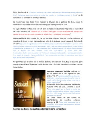 Dios. Santiago 4: 4 “¡Oh almas adúlteras! ¿No sabéis que la amistad del mundo es enemistad contra
Dios? Cualquiera, pues, que quiera ser amigo del mundo, se constituye enemigo de Dios.” no te
conviertas tu también en enemigo de Dios.
La modernidad nos debe llevar mejorar la difusión de la palabra de Dios, nunca la
modernidad nos debe llevara desvirtuar el poder de la palabra de Dios.
Tú y yo estamos hechos para ser sal, pero es necesario que la sal no pierda su capacidad
de salar. Mateo 5: 13 “Vosotros sois la sal de la tierra; pero si la sal se desvaneciere, ¿con qué será
salada? No sirve más para nada, sino para ser echada fuera y hollada por los hombres .”
Como pueblo de Dios somos luz, la luz no tiene ninguna relación con las tinieblas, el
mandato de Jesús es muy claro debemos salir de la amistad con el mundo. 2 Corintios 6:
14-18 “No os unáis en yugo desigual con los incrédulos;porque¿qué compañerismo tiene la justicia con la
injusticia? ¿Yqué comunión la luzcon las tinieblas? 6:15 ¿Y qué concordia Cristo con Belial? ¿O qué parte el
creyente con el incrédulo? 6:16 ¿Y qué acuerdo hay entre el templo de Dios y los ídolos? Porque vosotros
sois el templo del Dios viviente, como Dios dijo: Habitaré y andaré entre ellos,
Y seré su Dios, Y ellos serán mi pueblo. 6:17 Por lo cual, Salid de en medio de ellos, y apartaos, dice el Señor,
Y no toquéis lo inmundo; Y yo os recibiré, 6:18 Y seré para vosotros por Padre, Y vosotros me seréis hijos e
hijas, dice el Señor Todopoderoso.”
No permitas que el amor por el mundo dañe tu relación con Dios, tú y yo estamos para
marcar diferencia no dejes que los incrédulos o los cristianos tibios te contaminen con sus
inmundicias.
Santidad una Forma de Vida. Levítico 19.
El ser santo no es una opción es una
orden. V 1-2 “Habló Jehová a Moisés, diciendo:
19:2 Habla a toda la congregación de los hijos de
Israel, y diles: Santos seréis, porque santo soy yo
Jehová vuestro Dios.”
El llamado de Jesucristo es que mejoremos
nuestra forma de vida. 1 Pedro 1: 15-16
“sino, como aquel que os llamó es santo, sed
también vosotros santos en toda vuestra manera
de vivir; 1:16 porque escrito está: Sed santos,
porque yo soy santo.”
La única forma de ser santos es
apartándonos de nuestros antiguos
deseos. V 14 “como hijos obedientes, no os
conforméis a los deseos que antes teníais estando
en vuestra ignorancia”
Formas mediante las cuales podemos llegar a ser santos:
 