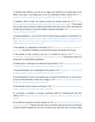 1. Dejando toda idolatría, y tal vez no la imagen que teníamos en la pared, pero si ese
dinero, esos hijos o ese trabajo que se nos ha convertido en ídolo. Levítico 19: 4 “No os
volveréis a los ídolos, ni haréis para vosotros dioses de fundición. Yo Jehová vuestro Dios.”
2. Dandole a Dios lo mejor. De nuestro servicio, de nuestros dones etc. V 5 “Y cuando
ofreciereis sacrificio deofrenda de paz a Jehová, ofrecedlo de tal manera que seáis aceptos.” Estás seguro
que eso que estás haciendo es todo lo que puede hacer para servir a Dios. Recuerda que
el saber hacer lo bueno y no hacerlo también es pecado. Santiago 4: 17 “y al que sabehacer lo
bueno, y no lo hace, le es pecado.”
3. Siendo bondadoso, si en tus manos está el hacerlo ayuda al pobre y al necesitado. V 9-
10 “Cuando siegues la mies de tu tierra, no segarás hasta el último rincón de ella, ni espigarás tu tierra
segada. 19:10 Y no rebuscarás tu viña, ni recogerás el fruto caído de tu viña; para el pobre y para el
extranjero lo dejarás. Yo Jehová vuestro Dios.”
4. No robando, no engañando ni mintiendo. V 11 “No hurtaréis, y no engañaréis ni mentiréis el
uno al otro.” recuerda la santidad es una forma de vida que nos permite vivir en paz.
5. No jurando en vano, nuestro sí que sea si y nuestro no sea no. V 12 “Y no juraréis
falsamente por mi nombre, profanando así el nombre de tu Dios. Yo Jehová.” Una persona santa se la
conoce por su capacidad de compromiso.
6. Siendo justos. A cada quien se le debe dar lo que merece. V 13 “No oprimirás a tu prójimo,ni
le robarás. No retendrás el salario del jornalero en tu casa hasta la mañana.”
7. No aprovechándose de las debilidades de los demás. V 14 “No maldecirás al sordo, y delante
del ciego no pondrás tropiezo, sino que tendrás temor de tu Dios. Yo Jehová.”
8. No fomentando el chisme, hay muchos que no matan físicamente con un arma, pero si
lo hacen emocionalmente a través de su lengua. V 16 “No andarás chismeando entre tu pueblo.
No atentarás contra la vida de tu prójimo. Yo Jehová.”
9. No dañando nuestro cuerpo con Tatuajes. V 28 “Y no haréis rasguños en vuestro cuerpo por un
muerto, ni imprimiréis en vosotros señal alguna. Yo Jehová”
En conclusión la santidad se consigue guardando todos los mandamientos que Dios
ordena. V 37 “Guardad, pues, todos mis estatutos y todas mis ordenanzas, y ponedlos por obra. Yo
Jehová.”
Sin santidad no se puede ver a Dios. Hebreos 12: 14 “Seguid la paz con todos, y la santidad, sin la
cual nadie verá al Señor.”. Muchas personas oran y no sienten nada por mas que se esfuerzan
siempre terminan después de orar con el corazón vacio. Salen del culto y mientras todos
 