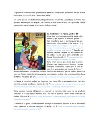 se gozan de lo maravilloso que estuvo el sermón y lo delicioso de la ministración. El que
no dispuso su corazón dice: “yo no sentí Nada”
Ser santo es ser apartado del mundo para servir a Jesucristo. La santidad es mucho más
que una mera expresión religiosa, la santidad es una forma de vida. Tu y yo somos santos
no permitas que el mundo te convenza de lo contrario.
La Bendición de la Honra. Levítico 20.
Para Dios es muy importante la honra a los
demás y en especial a nuestros padres. Es
tan importante que el castigo para los que
deshonran a los padres es la muerte. V 9
“Todo hombre que maldijere a su padre o a su
madre, de cierto morirá; a su padre o a su madre
maldijo; su sangre será sobre él.” Cuando un
hombre camina siempre por el sendero de
la justicia en su vejez será coronado con
honra. Proverbio 16: 31 “Corona de honra es la
vejez Que se halla en el camino de justicia.”
Sería muy bueno que ahora que estamos
jóvenes nos preguntemos. Porque camino
estamos transitando. ¿Será que al final si
nos lleva a conseguir una corona de honra?
Aunque la honra es un mandato de Dios, también es necesario que los padres tratemos a
nuestros hijos y nietos de tal manera que nuestra vejez junto a ellos sea maravillosa, llena
de honra. Proverbio 17: 6 “Corona de los viejos son los nietos, Y la honra de los hijos, sus padres.”
La honra a nuestros padres sin importar cual haya sido su comportamiento para con
nosotros genera bendición. Efesios 6: 2-3 “Honra a tu padre y a tu madre, que es el primer
mandamiento con promesa; 6:3 para que te vaya bien, y seas de larga vida sobre la tierra.”
Como padres nuestra obligación es corregir a nuestros hijos pero no es prudente
confundir el castigo con el maltrato esto solo lleva a los hijos a tener ira en contra de sus
padres. Efesios 6: 4 “Y vosotros,padres,no provoquéis a ira a vuestros hijos,sino criadlosen disciplina y
amonestación del Señor”
La honra se la gana cuando sabemos manejar la contienda. Cuando a pesar de nuestro
enojo logramos actuar con sabiduría. Proverbio 20: 3 “Honra es del hombre dejar la contienda;
Mas todo insensato se envolverá en ella.”
 