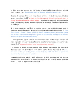 La única forma que tenemos para vivir en paz en la sociedad es si aprendemos a honrar a
todos. 1 Pedro 2: 17 “Honrad a todos. Amad a los hermanos. Temed a Dios. Honrad al rey”
Dios nos da ejemplo el nos honra si nosotros le servimos a través de Jesucristo. El trabajo
genera honra. Juan 12: 26 “Si alguno me sirve, sígame; y donde yo estuviere, allí también estará mi
servidor. Si alguno me sirviere, mi Padre le honrará.” Si quieres que los demás te honren trata de
hacer siempre las cosas bien, se servicial, trabaja con dedicación, nunca seas negligente en
lo que hagas.
Si en este mundo para vivir bien se necesita honrar a los demás con mayor razón si
queremos tener una excelente relación con Dios debemos honrarlo. Malaquías 1: 6 “El hijo
honra al padre, y el siervo a su señor. Si, pues, soy yo padre, ¿dónde está mi honra? y si soy señor, ¿dónde
está mi temor? dice Jehová de los ejércitos a vosotros, oh sacerdotes, que menospreciáis mi nombre. Y
decís: ¿En qué hemos menospreciado tu nombre?”
La honra para Dios y para cualquier persona tiene que ser mucho masque tan solo una
mera expresión. Con nuestros actos honramos o deshonramos más que con nuestra boca.
Mateo 15: 8 “Este pueblo de labios me honra; Mas su corazón está lejos de mí.”
Las palabras se la lleva el viento nuestros actos perduran para siempre, que tanto estas
dispuesto hacer para demostrar tu honra a Dios y a los demás. Proverbios 3: 9 “Honra a
Jehová con tus bienes, Y con las primicias de todos tus frutos; 3:10 Y serán llenos tus graneros con
abundancia, Y tus lagares rebosarán de mosto.”
Tú estás dispuesto a honrar a Dios o solo eres de esos cristianos que solo busca a
Jesucristo para recibir milagros. Si quieres vivir en paz con Dios y con los demás, aprende a
honrar. La honra es el principio de la felicidad.
 