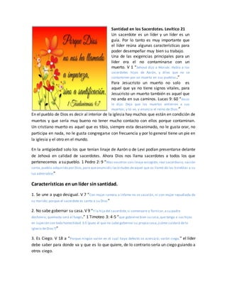 Santidad en los Sacerdotes. Levítico 21
Un sacerdote es un líder y un líder es un
guía. Por lo tanto es muy importante que
el líder reúna algunas características para
poder desempeñar muy bien su trabajo.
Una de las exigencias principales para un
líder era el no contaminarse con un
muerto. V 1 “Jehová dijo a Moisés: Habla a los
sacerdotes hijos de Aarón, y diles que no se
contaminen por un muerto en sus pueblos.”
Para Jesucristo un muerto no solo es
aquel que ya no tiene signos vitales, para
Jesucristo un muerto también es aquel que
no anda en sus caminos. Lucas 9: 60 “Jesús
le dijo: Deja que los muertos entierren a sus
muertos; y tú ve, y anuncia el reino de Dios.”
En el pueblo de Dios es decir al interior de la iglesia hay muchos que están en condición de
muertos y que sería muy bueno no tener mucho contacto con ellos porque contaminan.
Un cristiano muerto es aquel que es tibio, siempre esta desanimado, no le gusta orar, no
participa en nada, no le gusta congregarse con frecuencia y por lo general tiene un pie en
la iglesia y el otro en el mundo.
En la antigüedad solo los que tenían linaje de Aarón o de Levi podían presentarse delante
de Jehová en calidad de sacerdotes. Ahora Dios nos llama sacerdotes a todos los que
pertenecemos a su pueblo. 1 Pedro 2: 9 “Mas vosotros sois linaje escogido, real sacerdocio, nación
santa,pueblo adquirido por Dios,para queanunciéis lasvirtudes deaquel que os llamó de las tinieblas a su
luz admirable;”
Características en un líder sin santidad.
1. Se une a yugo desigual. V 7 “Con mujer ramera o infame no se casarán, ni con mujer repudiada de
su marido; porque el sacerdote es santo a su Dios”
2. No sabe gobernar su casa. V 9 “Y la hija del sacerdote,si comenzare a fornicar,a su padre
deshonra; quemada será al fuego.” 1 Timoteo 3: 4-5 “que gobierne bien su casa,que tenga a sus hijos
en sujeción con toda honestidad 3:5 (pues el que no sabe gobernar su propia casa,¿cómo cuidará dela
iglesia deDios?)”
3. Es Ciego. V 18 a “Porque ningún varón en el cual haya defecto se acercará; varón ciego,” el líder
debe saber para donde va y que es lo que quiere, de lo contrario sería un ciego guiando a
otros ciego.
 