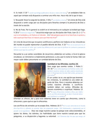 4. Es Inútil. V 19 “o varón que tenga quebradura de pie o rotura de mano,” un verdadero líder es
aquel que siempre está dispuesto a caminar una milla mas. Hace más de lo que le toca.
5. No puede llevar la carga de los demás. V 20 a “o jorobado,o enano,” Un siervo de Dios está
dispuesto a sentir carga por sus discípulos para llevarlos siempre a la presencia de Dios a
través de la oración.
6. No da fruto. Por lo general es estéril en el ministerio y en cualquier actividad que haga.
V 20 b “o testículo magullado.” Jesucristo exige que sus discípulos den fruto. Juan 15: 1- 2 “Yo
soy la vid verdadera, y mi Padre es el labrador. 15:2 Todo pámpano que en mí no lleva fruto, lo quitará; y
todo aquel que lleva fruto, lo limpiará, para que lleve más fruto”
Un sirvo de Jesucristo que no quiere santificarse y prefiere vivir todavía en las inmundicias
del mundo no puede representar al pueblo delante de Dios. V 23 “Pero no se acercará tras el
velo, ni se acercará al altar, por cuanto hay defecto en él; para que no profane mi santuario, porque yo
Jehová soy el que los santifico.”
Recuerda tu y yo somos sacerdotes de Jesucristo y debemos ser santos, si tú en la iglesia
encabezas un ministerio o simplemente perteneces a uno y por lo tanto te llamas líder con
mayor razón debes presentarte en santidad delante de Dios.
Santidad en las Ofrendas. Levítico 22.
Dios exige que seamos santos. 1 Pedro 1:
15- 16 “sino,como aquel que os llamó es santo, sed
también vosotros santos en toda vuestra manera de
vivir; 1:16 porque escrito está: Sed santos, porque yo
soy santo.”
El ser santos no es una opción que tenemos
los cristianos, la santidad es una orden de
parte de Dios. Pero si nosotros debemos ser
santos nuestras ofrendas o sacrificios
también deben ser santas. Ofrendas de
manera económica o espiritual. Hebreos 13
15 “Así que, ofrezcamos siempre a Dios, por medio
de él, sacrificio de alabanza, es decir, fruto de labios
que confiesan su nombre.”
Ofrendar es ofrecer, dar y para esto debemos tener en cuenta que ofrecemos, como lo
ofrecemos y para qué es que lo ofrecemos.
Los sacrificios de animales ya no acepta Dios. Hebreos 10: 5 “Por lo cual, entrando en el mundo
dice: Sacrificio y ofrenda no quisiste; Mas me preparaste cuerpo. 10:6 Holocaustos y expiaciones por el
pecado no te agradaron. Dios nos exige nuestro cuerpo no porque este coleccionándolos, el
quiere los dones, los talentos, las habilidades que tiene nuestro cuerpo para que los
pongamos, a su disposición y hagamos su voluntad. 10:7 Entonces dije: He aquí que vengo, oh
 