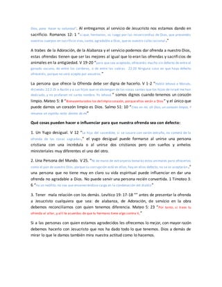 Dios, para hacer tu voluntad”. Al entregarnos al servicio de Jesucristo nos estamos dando en
sacrificio. Romanos 12: 1 “sí que, hermanos, os ruego por las misericordias de Dios, que presentéis
vuestros cuerpos en sacrificio vivo, santo, agradable a Dios, que es vuestro culto racional .”
A trabes de la Adoración, de la Alabanza y el servicio podemos dar ofrenda a nuestro Dios,
estas ofrendas tienen que ser las mejores al igual que lo eran las ofrendas y sacrificios de
animales en la antigüedad. V 19-20 “para que sea aceptado, ofreceréis macho sin defecto de entre el
ganado vacuno, de entre los corderos, o de entre las cabras. 22:20 Ninguna cosa en que haya defecto
ofreceréis, porque no será acepto por vosotros.”
La persona que ofrece la Ofrenda debe ser digna de hacerlo. V 1-2 “Habló Jehová a Moisés,
diciendo: 22:2 Di a Aarón y a sus hijos que se abstengan de las cosas santas que los hijos de Israel me han
dedicado, y no profanen mi santo nombre. Yo Jehová.” somos dignos cuando tenemos un corazón
limpio. Mateo 5: 8 “Bienaventurados los delimpio corazón, porque ellos verán a Dios ” y el único que
puede darnos un corazón limpio es Dios. Salmo 51: 10 “Crea en mí, oh Dios, un corazón limpio, Y
renueva un espíritu recto dentro de mí”
Qué cosas pueden hacer o influenciar para que nuestra ofrenda sea con defecto:
1. Un Yugo desigual. V 12 “La hija del sacerdote, si se casare con varón extraño, no comerá de la
ofrenda de las cosas sagradas.” el yugo desigual puede formarse al unirse una persona
cristiana con una incrédula o al unirse dos cristianos pero con sueños y anhelos
ministeriales muy diferentes el uno del otro.
2. Una Persona del Mundo. V 25. “Ni de mano de extranjeros tomarás estos animales para ofrecerlos
como el pan de vuestro Dios, porque su corrupción está en ellos; hay en ellos defecto, no se os aceptarán.”
una persona que no tiene muy en claro su vida espiritual puede influenciar en dar una
ofrenda no agradable a Dios. No puede servir una persona recién convertida. 1 Timoteo 3:
6 “no un neófito, no sea que envaneciéndose caiga en la condenación del diablo”
3. Tener mala relación con los demás. Levítico 19: 17-18 “” antes de presentar la ofrenda
a Jesucristo cualquiera que sea: de alabanza, de Adoración, de servicio en la obra
debemos reconciliarnos con quien tenemos diferencia. Mateo 5: 23 “Por tanto, si traes tu
ofrenda al altar, y allí te acuerdas de que tu hermano tiene algo contra ti,”
Si a las personas con quien estamos agradecidos les ofrecemos lo mejor, con mayor razón
debemos hacerlo con Jesucristo que nos ha dado todo lo que tenemos. Dios a demás de
mirar lo que le damos también mira nuestra actitud como lo hacemos.
 
