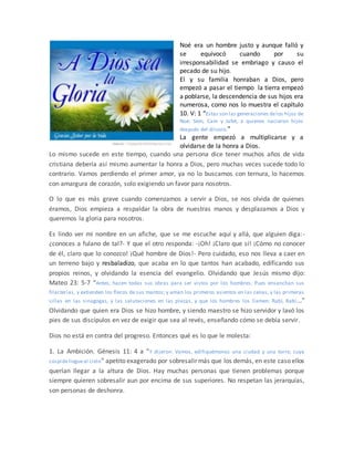 Noé era un hombre justo y aunque falló y
se equivocó cuando por su
irresponsabilidad se embriago y causo el
pecado de su hijo.
El y su familia honraban a Dios, pero
empezó a pasar el tiempo la tierra empezó
a poblarse, la descendencia de sus hijos era
numerosa, como nos lo muestra el capítulo
10. V: 1 “Estas son las generaciones delos hijos de
Noé: Sem, Cam y Jafet, a quienes nacieron hijos
después del diluvio.”
La gente empezó a multiplicarse y a
olvidarse de la honra a Dios.
Lo mismo sucede en este tiempo, cuando una persona dice tener muchos años de vida
cristiana debería así mismo aumentar la honra a Dios, pero muchas veces sucede todo lo
contrario. Vamos perdiendo el primer amor, ya no lo buscamos con ternura, lo hacemos
con amargura de corazón, solo exigiendo un favor para nosotros.
O lo que es más grave cuando comenzamos a servir a Dios, se nos olvida de quienes
éramos, Dios empieza a respaldar la obra de nuestras manos y desplazamos a Dios y
queremos la gloria para nosotros.
Es lindo ver mi nombre en un afiche, que se me escuche aquí y allá, que alguien diga:-
¿conoces a fulano de tal?- Y que el otro responda: -¡Oh! ¡Claro que sí! ¡Cómo no conocer
de él, claro que lo conozco! ¡Qué hombre de Dios!- Pero cuidado, eso nos lleva a caer en
un terreno bajo y resbaladizo, que acaba en lo que tantos han acabado, edificando sus
propios reinos, y olvidando la esencia del evangelio. Olvidando que Jesús mismo dijo:
Mateo 23: 5-7 “Antes, hacen todas sus obras para ser vistos por los hombres. Pues ensanchan sus
filacterias, y extienden los flecos de sus mantos; y aman los primeros asientos en las cenas, y las primeras
sillas en las sinagogas, y las salutaciones en las plazas, y que los hombres los llamen: Rabí, Rabí...”
Olvidando que quien era Dios se hizo hombre, y siendo maestro se hizo servidor y lavó los
pies de sus discípulos en vez de exigir que sea al revés, enseñando cómo se debía servir.
Dios no está en contra del progreso. Entonces qué es lo que le molesta:
1. La Ambición. Génesis 11: 4 a “Y dijeron: Vamos, edifiquémonos una ciudad y una torre, cuya
cúspidellegueal cielo” apetito exagerado por sobresalir más que los demás, en este caso ellos
querían llegar a la altura de Dios. Hay muchas personas que tienen problemas porque
siempre quieren sobresalir aun por encima de sus superiores. No respetan las jerarquías,
son personas de deshonra.
 