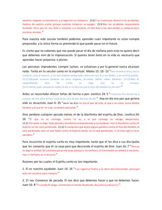 aquellas vírgenes se levantaron, y arreglaron sus lámparas. 25:8 Y las insensatas dijeron a las prudentes:
Dadnos de vuestro aceite; porque nuestras lámparas se apagan. 25:9 Mas las prudentes respondieron
diciendo: Para que no nos falte a nosotras y a vosotras, id más bien a los que venden, y comprad para
vosotras mismas.”
Para nuestra vida secular también podemos aprender cuán importante es estar siempre
preparados y la única forma es previendo lo que puede pasar en el futuro.
Es cierto que no sabemos que nos puede pasar el día de mañana pero esto no quiere decir
que debemos vivir de la improvisación. Si quieres tener éxito en la vida es necesario que
aprendas hacer proyectos o planes.
Las personas imprudentes siempre luchan, se esfuerzan y por lo general nunca alcanzan
nada. Tanto en lo secular como en lo espiritual. Mateo 15: 10- 13 “Pero mientras ellas iban a
comprar, vino el esposo; y las que estaban preparadas entraron con él a las bodas; y se cerró la puerta.
25:11 Después vinieron también las otras vírgenes, diciendo: ¡Señor, señor, ábrenos! 25:12 Mas él,
respondiendo, dijo: De cierto os digo, que no os conozco.
25:13 Velad, pues, porque no sabéis el día ni la hora en que el Hijo del Hombre ha de venir”
Antes se necesitaba ofrecer tortas de harina o pan. Levítico 24: 5 “Y tomarás flor de harina, y
cocerás de ella doce tortas; cada torta será de dos décimas de efa.” Hoy en día ese pan que genera
vida es Jesucristo. Juan 6: 35 “Jesús les dijo: Yo soy el pan de vida; el que a mí viene, nunca tendrá
hambre; y el que en mí cree, no tendrá sed jamás.”
Dios perdona cualquier pecado menos el de la blasfemia del espíritu de Dios. Levítico 24:
16 “El que no es conmigo, contra mí es; y el que conmigo no recoge, desparrama.
12:31 Por tanto os digo: Todo pecado y blasfemia será perdonado a los hombres; mas la blasfemia contra el
Espíritu no les será perdonada. 12:32 A cualquiera que dijere alguna palabra contra el Hijo del Hombre, le
será perdonado; pero al que hable contra el Espíritu Santo, no le será perdonado, ni en este siglo ni en el
venidero.”
Para Jesucristo el espíritu santo es muy importante, tanto que el les dice a sus discípulos
que les convenía que él se vaya para que descienda el espíritu de Dios. Juan 16: 7 “Pero yo
os digo la verdad: Os conviene que yo me vaya; porque si no me fuera, el Consolador no vendría a vosotros;
mas si me fuere, os lo enviaré.”
Razones por las cuales el Espíritu santo es tan importante.
1. El es nuestro ayudador. Juan 14: 16 “Y yo rogaré al Padre, y os dará otro Consolador, para que
esté con vosotros para siempre:”
2. El nos Convence de pecado. El nos dice que debemos hacer y que no debemos hacer.
Juan 16: 8 “Y cuando él venga, convencerá al mundo de pecado, de justicia y de juicio.”
 