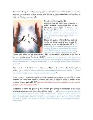 Despreciar al espíritu santo o creer que Jesucristo no tiene el espíritu de Dios es, lo más
delicado que le puede pasar a una persona. Anhela la presencia del espíritu santo en tu
vida y tu vida será transformada.
Nuestro Jubileo. Levítico 25.
El jubileo era una fiesta que celebraba el
pueblo de Israel cada cincuenta años, en ese
año había recuperación de tierras y de
familias. V 10 “Y santificaréis el año cincuenta, y
pregonaréis libertad en la tierra a todos sus
moradores; ese año os será de jubileo, y volveréis
cada uno a vuestra posesión,y cada cual volverá a su
familia.”
El año del jubileo era un tiempo especial
donde no había siembra pero Jehová les
proveía y no les hacía falta nada. V 20-21 “Y
si dijereis: ¿Qué comeremos el séptimo año? He aquí
no hemos de sembrar, ni hemos de recoger nuestros
frutos; 25:21 entonces yo os enviaré mi bendición el
sexto año, y ella hará que haya fruto por tres años.”
Lo que Dios quiere es que aprendamos a vivir en hermandad cuidándonos de los unos a
los otros como una gran familia. V 35- 37 “Y cuando tu hermano empobreciere y se acogiere a ti, tú
lo ampararás; como forastero y extranjero vivirá contigo. 25:36 No tomarás de él usura ni ganancia, sino
tendrás temor de tu Dios, y tu hermano vivirá contigo. 25:37 No le darás tu dinero a usura, ni tus víveres a
ganancia.”
Para salir de la esclavitud era necesario que un familiar lo rescatara a través de pagar un
precio. V 25 “Cuando tu hermano empobreciere, y vendiere algo de su posesión, entonces su pariente
más próximo vendrá y rescatará lo que su hermano hubiere vendido.”
Ahora nosotros no necesitamos de un hombre cualquiera para que nos haga libres ahora
tenemos un rescatador perfecto llamado Jesucristo el pago el precio a través de su
preciosa sangre. Mateo 20: 28 “como el Hijo del Hombre no vino para ser servido, sino para servir, y
para dar su vida en rescate por muchos.”
Estábamos esclavos del pecado y de la muerte pero Desde mucho tiempo a tras Jesús
estaba destinado para ser nuestro rescatador. Isaías 61: 1-2 “El Espíritu de Jehová el Señor está
sobre mí, porque me ungió Jehová; me ha enviado a predicar buenas nuevas a los abatidos, a vendar a los
quebrantados de corazón, a publicar libertad a los cautivos, y a los presos apertura de la cárcel; 61:2 a
proclamar el año de la buena voluntad de Jehová, y el día de venganza del Dios nuestro; a consolar a todos
los enlutados;”
 
