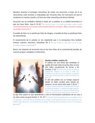 Nosotros tenemos el privilegio maravilloso de contar con Jesucristo a través de él no
necesitamos estar esclavos o endeudados por cincuenta años, tan solo basta con que lo
recibamos en nuestro corazón y él hace esa labor maravillosa de darnos libertad.
Jesucristo nos da verdadera libertad a través de su palabra, es su verdad maravillosa la
que nos hace libres. Juan 8: 31-32 “Dijo entonces Jesús a los judíos que habían creído en él: Si
vosotros permaneciereis en mi palabra,seréis verdaderamente mis discípulos; 8:32 y conoceréis la verdad,
y la verdad os hará libres.”
El pueblo de Dios no se perdió por falta de milagros, el pueblo de Dios se perdió por falta
de conocimiento.
El conocimiento de la palabra es tan importante que si lo rechazamos Dios también
rechaza nuestras oraciones. Proverbios 28: 9 “El que aparta su oído para no oír la ley,
Su oración también es abominable.”
Nunca nos alejemos de Jesucristo solo el nos hace libres de la esclavitud del pecado, de
nuestros propios complejos y limitaciones.
Nuestro Jubileo. Levítico 25.
El jubileo era una fiesta que celebraba el
pueblo de Israel cada cincuenta años, en ese
año había recuperación de tierras y de
familias. V 10 “Y santificaréis el año cincuenta, y
pregonaréis libertad en la tierra a todos sus
moradores; ese año os será de jubileo, y volveréis
cada uno a vuestra posesión,y cada cual volverá a su
familia.”
El año del jubileo era un tiempo especial
donde no había siembra pero Jehová les
proveía y no les hacía falta nada. V 20-21 “Y
si dijereis: ¿Qué comeremos el séptimo año? He aquí
no hemos de sembrar, ni hemos de recoger nuestros
frutos; 25:21 entonces yo os enviaré mi bendición el
sexto año, y ella hará que haya fruto por tres años.”
Lo que Dios quiere es que aprendamos a vivir en hermandad cuidándonos de los unos a
los otros como una gran familia. V 35- 37 “Y cuando tu hermano empobreciere y se acogiere a ti, tú
lo ampararás; como forastero y extranjero vivirá contigo. 25:36 No tomarás de él usura ni ganancia, sino
tendrás temor de tu Dios, y tu hermano vivirá contigo. 25:37 No le darás tu dinero a usura, ni tus víveres a
ganancia.”
 