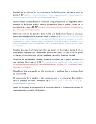 Para salir de la esclavitud era necesario que un familiar lo rescatara a través de pagar un
precio. V 25 “Cuando tu hermano empobreciere, y vendiere algo de su posesión, entonces su pariente
más próximo vendrá y rescatará lo que su hermano hubiere vendido.”
Ahora nosotros no necesitamos de un hombre cualquiera para que nos haga libres ahora
tenemos un rescatador perfecto llamado Jesucristo el pago el precio a través de su
preciosa sangre. Mateo 20: 28 “como el Hijo del Hombre no vino para ser servido, sino para servir, y
para dar su vida en rescate por muchos.”
Estábamos esclavos del pecado y de la muerte pero Desde mucho tiempo a tras Jesús
estaba destinado para ser nuestro rescatador. Isaías 61: 1-2 “El Espíritu de Jehová el Señor está
sobre mí, porque me ungió Jehová; me ha enviado a predicar buenas nuevas a los abatidos, a vendar a los
quebrantados de corazón, a publicar libertad a los cautivos, y a los presos apertura de la cárcel; 61:2 a
proclamar el año de la buena voluntad de Jehová, y el día de venganza del Dios nuestro; a consolar a todos
los enlutados;”
Nosotros tenemos el privilegio maravilloso de contar con Jesucristo a través de él no
necesitamos estar esclavos o endeudados por cincuenta años, tan solo basta con que lo
recibamos en nuestro corazón y él hace esa labor maravillosa de darnos libertad.
Jesucristo nos da verdadera libertad a través de su palabra, es su verdad maravillosa la
que nos hace libres. Juan 8: 31-32 “Dijo entonces Jesús a los judíos que habían creído en él: Si
vosotros permaneciereis en mi palabra,seréis verdaderamente mis discípulos; 8:32 y conoceréis la verdad,
y la verdad os hará libres.”
El pueblo de Dios no se perdió por falta de milagros, el pueblo de Dios se perdió por falta
de conocimiento.
El conocimiento de la palabra es tan importante que si lo rechazamos Dios también
rechaza nuestras oraciones. Proverbios 28: 9 “El que aparta su oído para no oír la ley,
Su oración también es abominable.”
Nunca nos alejemos de Jesucristo solo el nos hace libres de la esclavitud del pecado, de
nuestros propios complejos y limitaciones.
 