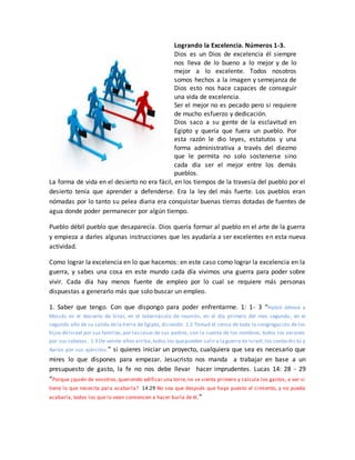 Logrando la Excelencia. Números 1-3.
Dios es un Dios de excelencia él siempre
nos lleva de lo bueno a lo mejor y de lo
mejor a lo excelente. Todos nosotros
somos hechos a la imagen y semejanza de
Dios esto nos hace capaces de conseguir
una vida de excelencia.
Ser el mejor no es pecado pero si requiere
de mucho esfuerzo y dedicación.
Dios saco a su gente de la esclavitud en
Egipto y quería que fuera un pueblo. Por
esta razón le dio leyes, estatutos y una
forma administrativa a través del diezmo
que le permita no solo sostenerse sino
cada día ser el mejor entre los demás
pueblos.
La forma de vida en el desierto no era fácil, en los tiempos de la travesía del pueblo por el
desierto tenía que aprender a defenderse. Era la ley del más fuerte. Los pueblos eran
nómadas por lo tanto su pelea diaria era conquistar buenas tierras dotadas de fuentes de
agua donde poder permanecer por algún tiempo.
Pueblo débil pueblo que desaparecía. Dios quería formar al pueblo en el arte de la guerra
y empieza a darles algunas instrucciones que les ayudaría a ser excelentes en esta nueva
actividad.
Como lograr la excelencia en lo que hacemos: en este caso como lograr la excelencia en la
guerra, y sabes una cosa en este mundo cada día vivimos una guerra para poder sobre
vivir. Cada día hay menos fuente de empleo por lo cual se requiere más personas
dispuestas a generarlo más que solo buscar un empleo.
1. Saber que tengo. Con que dispongo para poder enfrentarme. 1: 1- 3 “Habló Jehová a
Moisés en el desierto de Sinaí, en el tabernáculo de reunión, en el día primero del mes segundo, en el
segundo año de su salida dela tierra de Egipto, diciendo: 1:2 Tomad el censo de toda la congregación de los
hijos deIsrael por sus familias,por lascasas de sus padres, con la cuenta de los nombres, todos los varones
por sus cabezas. 1:3 De veinte años arriba,todos los quepueden salir a laguerra en Israel,los contaréis tú y
Aarón por sus ejércitos.” si quieres iniciar un proyecto, cualquiera que sea es necesario que
mires lo que dispones para empezar. Jesucristo nos manda a trabajar en base a un
presupuesto de gasto, la fe no nos debe llevar hacer imprudentes. Lucas 14: 28 - 29
“Porque ¿quién de vosotros,queriendo edificar una torre,no se sienta primero y calcula los gastos, a ver si
tiene lo que necesita para acabarla? 14:29 No sea que después que haya puesto el cimiento, y no pueda
acabarla, todos los que lo vean comiencen a hacer burla de él,”
 
