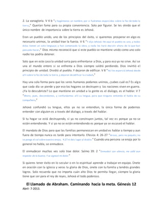 2. La vanagloria. V 4 b “y hagámonos un nombre, por si fuéremos esparcidos sobre la faz de toda la
tierra.” Querían fama para su propia conveniencia. Solo por figurar. Se les olvido que el
único nombre de importancia sobre la tierra es Jehová.
Eran un pueblo unido, uno de los principios del éxito, si queremos prosperar en algo es
necesario unirnos, la unidad trae la fuerza. V 6 “Y dijo Jehová: He aquí el pueblo es uno, y todos
éstos tienen un solo lenguaje; y han comenzado la obra, y nada les hará desistir ahora de lo que han
pensado hacer.” Dios mismo reconoció que si este pueblo se mantiene unido como uno solo
nadie los podría detener.
Solo que en este caso la unidad seria para enfrentarse a Dios, y para eso ya no sirve. Así se
una el mundo entero si se enfrenta a Dios siempre saldrá perdiendo. Dios invirtió el
principio de unidad. Dividió al pueblo. Y dejaron de edificar. V 8 “Así los esparció Jehová desde
allí sobre la faz de toda la tierra, y dejaron de edificar la ciudad.”
Hay una sola forma para que los seres humanos podamos unirnos, ¿sabes cuál es? Es algo
que cada día se pierde y por eso los hogares se destruyen y las naciones viven en guerra.
¿Ya lo descubriste? Lo que mantiene en unidad a la gente es el dialogo, es el hablar. V 7
“Ahora, pues, descendamos, y confundamos allí su lengua, para que ninguno entienda el habla de su
compañero.”
Jehová confundió su lengua, ellos ya no se entendían, la única forma de podernos
entender con alguien es a través del dialogo, a través del hablar.
Si tu hogar se está destruyendo, si ya no construyen juntos, tal vez es porque ya no se
están entendiendo. Y si ya no se están entendiendo es porque ya se escaseó el hablar.
El mandato de Dios para que las familias permanezcan en unidad es hablar a tiempo y aun
fuera de tiempo nunca es tarde para intentarlo. Efesios 4: 26-27 “Airaos, pero no pequéis; no
se ponga el sol sobrevuestro enojo, 4:27 ni deis lugar al diablo.” Cuando una persona se enoja por lo
general no habla, se enmudece.
El enmudecer muchas ves solo trae dolor. Salmo 39: 2 “Enmudecí con silencio, me callé aun
respecto de lo bueno; Y se agravó mi dolor.”
Si quieres tener éxito en lo secular o en lo espiritual aprende a trabajar en equipo. Únete
en oración con la iglesia y veras la gloria de Dios, únete con tu familia y tendrás grandes
logros. Solo recuerda que no importa cuán alto Dios te permita llegar, siempre la gloria
tiene que ser para el rey de reyes, Jehová el todo poderoso.
El Llamado de Abraham. Caminando hacia la meta. Génesis 12
Abril- 7-2013.
 