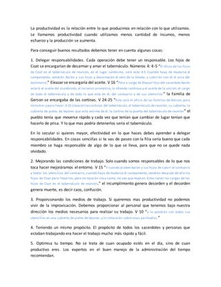 La productividad es la relación entre lo que producimos en relación con lo que utilizamos.
Le llamamos productividad cuando utilizamos menos cantidad de insumos, menos
esfuerzo y la producción se aumenta.
Para conseguir buenos resultados debemos tener en cuenta algunas cosas:
1. Delegar responsabilidades. Cada operación debe tener un responsable. Los hijos de
Coat se encargarían de desarmar y amar el tabernáculo. Números 4: 4-5 “El oficio de los hijos
de Coat en el tabernáculo de reunión, en el lugar santísimo, será este: 4:5 Cuando haya de mudarse el
campamento, vendrán Aarón y sus hijos y desarmarán el velo de la tienda, y cubrirán con él el arca del
testimonio;” Eleazar se encargaría del aceite. V 16 “Pero a cargo de Eleazar hijo del sacerdote Aarón
estará el aceite del alumbrado, el incienso aromático, la ofrenda continua y el aceite de la unción; el cargo
de todo el tabernáculo y de todo lo que está en él, del santuario y de sus utensilios ” la Familia de
Gerson se encargaba de las cortinas. V 24-25 “Este será el oficio de las familias de Gerson, para
ministrar y para llevar:4:25 Llevarán lascortinas del tabernáculo, el tabernáculo de reunión, su cubierta, la
cubierta de pieles de tejones que está encima de él, la cortina de la puerta del tabernáculo de reunión” el
pueblo tenía que moverse rápido y cada vez que tenían que cambiar de lugar tenían que
hacerlo de prisa. Y lo que mas podría detenerlos seria el tabernáculo.
En lo secular si quieres mayor, efectividad en lo que haces debes aprender a delegar
responsabilidades. En cosas sencillas si te vas de paseo con la filia sería bueno que cada
miembro se haga responsable de algo de lo que se lleva, para que no se quede nada
olvidado.
2. Mejorando las condiciones de trabajo. Solo cuando somos responsables de lo que nos
toca hacer mejoráramos el entorno. V 15 “Y cuando acaben Aarón y sus hijos de cubrir el santuario
y todos los utensilios del santuario, cuando haya de mudarse el campamento, vendrán después de ello los
hijos de Coat para llevarlos; pero no tocarán cosa santa, no sea que mueran. Estas serán las cargas de los
hijos de Coat en el tabernáculo de reunión.” el incumplimiento genera desorden y el desorden
genera muerte, es decir caos, confusión.
3. Proporsionando los medios de trabajo. Si queremos mas productividad no podemos
vivir de la improvisación. Debemos proporcionar al personal que tenemos bajo nuestra
dirección los medios necesarios para realizar su trabajo. V 10 “y lo pondrán con todos sus
utensilios en una cubierta de pieles de tejones, y lo colocarán sobre unas parihuelas.”
4. Teniendo un mismo propósito. El propósito de todos los sacerdotes y personas que
estaban trabajando era hacer el trabajo mucho más rápido y fácil.
5. Optimisa tu tiempo. No se trata de cuan ocupado estés en el día, sino de cuan
productivo eres. Los expertos en el buen manejo de la administración del tiempo
recomiendan.
 