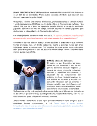 USA EL PRINCIPIO DE PARETO El principio de pareto establece que el 80% del éxito recae
en un 20% de tus actividades. Analiza cuáles son esas actividades que requieren poco
tiempo y maximizan tu productividad.
Un ejemplo. Tenemos una empresa de muñecos, y variedades donde se fabrican muñecos
y vendemos juguetería. El 80% de nuestro éxito está en la fabricación de muñecos, y tan
sólo el 20% eran de la venta de juguetería, pero los clientes a los que les vendíamos
juguetería consumían el 80% del tiempo. Solución, dejamos de vender juguetería para
dedicarnos a lo más productivo la fabricación de muñecos.
Con Cristo podemos dar mucho fruto. Juan 15: 5 “Yo soy la vid, vosotros los pámpanos; el que
permanece en mí, y yo en él, éste lleva mucho fruto; porque separados de mí nada podéis hacer.”
Recuerda no solo se trata de trabajar o estar ocupado, el éxito está en que en menos
tiempo produzcas más. Sin Cristo trabajamos mucho y ganamos menos con Cristo
trabajamos menos y ganamos mas. Esto no quiere decir que somos vagos, esto quiere
decir que si trabajamos en la obra de Jesucristo nuestro tiempo secular se optimiza de tal
manera que da mucho fruto.
El Medio adecuado. Números 5.
El medio en que desarrollan las cosas
influye en gran manera en la vida de una
persona de manera positiva o negativa. La
manera de como pensamos, actuamos,
sentimos y adquirimos conocimientos y
educación no es independiente del
ambiente en el que nos desenvolvemos ya
que vivimos en sociedad y estamos en
constante interacción con las personas y
diversas variables que nos influyen en el
diario vivir. Por lo tanto el ambiente puede
determinar o forjar nuestra personalidad.
Si el padre de un niño está acostumbrado a resolver todos sus problemas con violencia, no
es de extrañar que el niño tenga cuando grande una personalidad violenta, o tal vez sea
todo lo contrario y sea una persona retraída y temerosa.
Jehová manda a echar fuera a todo aquel que está enfermo de lepra o flujo ya que se
consideran fuentes contaminantes. V 1-2 “Jehová habló a Moisés, diciendo:
5:2 Manda a los hijos de Israel que echen del campamento a todo leproso, y a todos los que padecen flujo
de semen, y a todo contaminado con muerto”
 