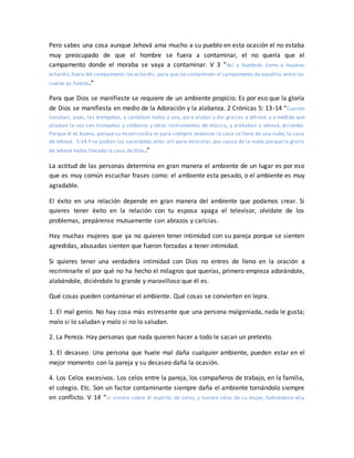 Pero sabes una cosa aunque Jehová ama mucho a su pueblo en esta ocasión el no estaba
muy preocupado de que el hombre se fuera a contaminar, el no quería que el
campamento donde el moraba se vaya a contaminar. V 3 “Así a hombres como a mujeres
echaréis;fuera del campamento los echaréis, para que no contaminen el campamento de aquellos entre los
cuales yo habito.”
Para que Dios se manifieste se requiere de un ambiente propicio. Es por eso que la gloria
de Dios se manifiesta en medio de la Adoración y la alabanza. 2 Crónicas 5: 13-14 “Cuando
sonaban, pues, las trompetas, y cantaban todos a una, para alabar y dar gracias a Jehová: y a medida que
alzaban la voz con trompetas y címbalos y otros instrumentos de música, y alababan a Jehová, diciendo:
Porque él es bueno, porque su misericordia es para siempre: entonces la casa se llenó de una nube, la casa
de Jehová. 5:14 Y no podían los sacerdotes estar allí para ministrar, por causa de la nube; porque la gloria
de Jehová había llenado la casa de Dios.”
La actitud de las personas determina en gran manera el ambiente de un lugar es por eso
que es muy común escuchar frases como: el ambiente esta pesado, o el ambiente es muy
agradable.
El éxito en una relación depende en gran manera del ambiente que podamos crear. Si
quieres tener éxito en la relación con tu esposa apaga el televisor, olvídate de los
problemas, prepárense mutuamente con abrazos y caricias.
Hay muchas mujeres que ya no quieren tener intimidad con su pareja porque se sienten
agredidas, abusadas sienten que fueron forzadas a tener intimidad.
Si quieres tener una verdadera intimidad con Dios no entres de lleno en la oración a
recriminarle el por qué no ha hecho el milagros que querías, primero empieza adorándole,
alabándole, diciéndole lo grande y maravilloso que él es.
Qué cosas pueden contaminar el ambiente. Qué cosas se convierten en lepra.
1. El mal genio. No hay cosa más estresante que una persona malgeniada, nada le gusta;
malo si lo saludan y malo si no lo saludan.
2. La Pereza. Hay personas que nada quieren hacer a todo le sacan un pretexto.
3. El desaseo. Una persona que huele mal daña cualquier ambiente, pueden estar en el
mejor momento con la pareja y su desaseo daña la ocasión.
4. Los Celos excesivos. Los celos entre la pareja, los compañeros de trabajo, en la familia,
el colegio. Etc. Son un factor contaminante siempre daña el ambiente tornándolo siempre
en conflicto. V 14 “si viniere sobre él espíritu de celos, y tuviere celos de su mujer, habiéndose ella
 