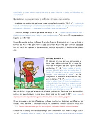 amancillado; o viniere sobre él espíritu de celos, y tuviere celos de su mujer, no habiéndose ella
amancillado;”
Que debemos hacer para mejorar el ambiente entre dos o más personas.
1. Confesar, reconocer que es lo que tengo que daña el ambiente. V 6- 7 a “Di a los hijos de
Israel: El hombre o la mujer que cometiere alguno de todos los pecados con que los hombres prevarican
contra Jehová y delinquen, 5:7 aquella persona confesará el pecado que cometió,”
2. Restituir, corregir lo malo que estoy haciendo. V 7 b “y compensará enteramente el daño, y
añadirá sobreello la quinta parte,y lo dará a aquel contra quien pecó.” sin corrección nunca podemos
llegar a la perfección.
Recuerda nuestra actitud es la que determina la clase de ambiente en el que vivimos, el
hombre no fue hecho para vivir aislado, el hombre fue hecho para vivir en sociedad.
Procura hacer del lugar en el que te mueves un lugar agradable, tú decides como quieres
vivir.
Nazareo. Números 6.
El Nazareo era una persona consagrada a
Dios, que voluntariamente ha tomado la
decisión de alejarse de todo aquello que le
contamina. V 1-2 “Habló Jehová a Moisés,
diciendo: 6:2 Habla a los hijos de Israel y diles: El
hombre o la mujer que se apartare haciendo voto de
nazareo, para dedicarse a Jehová,” en la
antigüedad el dedicarse a Dios era tan solo
por un tiempo. V 3-4 “se abstendrá de vino y de
sidra; no beberá vinagre de vino, ni vinagre de sidra,
ni beberá ningún licor de uvas, ni tampoco comerá
uvas frescas ni secas. 6:4 Todo el tiempo de su
nazareato, de todo lo que sehace de la vid,desde los
granillos hasta el hollejo, no comerá.”
Hoy Jesucristo exige que el ser nazareo tiene que ser una forma de vida. Para quienes
quieren ser sus discípulos es una orden dejar todo por él. Lucas 9: 23 “Y decía a todos: Si
alguno quiere venir en pos de mí, niéguese a sí mismo, tome su cruz cada día, y sígame”
El que era nazareo se identificaba por su largo cabello, hoy debemos identificarnos por
nuestra forma de vivir. El amor será lo que nos identifique como discípulos de Jesús. Juan
13: 35 “En esto conocerán todos que sois mis discípulos, si tuviereis amor los unos con los otros .”
Sansón era nazareo y tenía el cabello largo pero su forma de vivir no era la mejor. Jueces
14: 1-2 “Descendió Sansón a Timnat, y vio en Timnat a una mujer de las hijas de los filisteos.
 