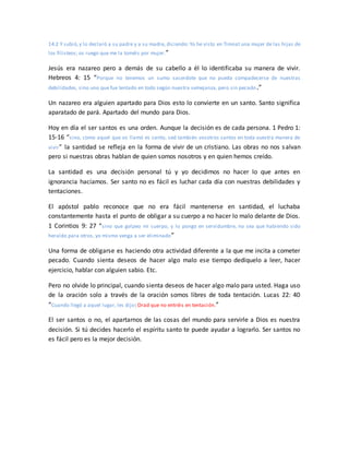 14:2 Y subió,y lo declaró a su padre y a su madre, diciendo: Yo he visto en Timnat una mujer de las hijas de
los filisteos; os ruego que me la toméis por mujer.”
Jesús era nazareo pero a demás de su cabello a él lo identificaba su manera de vivir.
Hebreos 4: 15 “Porque no tenemos un sumo sacerdote que no pueda compadecerse de nuestras
debilidades, sino uno que fue tentado en todo según nuestra semejanza, pero sin pecado.”
Un nazareo era alguien apartado para Dios esto lo convierte en un santo. Santo significa
aparatado de pará. Apartado del mundo para Dios.
Hoy en día el ser santos es una orden. Aunque la decisión es de cada persona. 1 Pedro 1:
15-16 “sino, como aquel que os llamó es santo, sed también vosotros santos en toda vuestra manera de
vivir” la santidad se refleja en la forma de vivir de un cristiano. Las obras no nos salvan
pero si nuestras obras hablan de quien somos nosotros y en quien hemos creído.
La santidad es una decisión personal tú y yo decidimos no hacer lo que antes en
ignorancia hacíamos. Ser santo no es fácil es luchar cada día con nuestras debilidades y
tentaciones.
El apóstol pablo reconoce que no era fácil mantenerse en santidad, el luchaba
constantemente hasta el punto de obligar a su cuerpo a no hacer lo malo delante de Dios.
1 Corintios 9: 27 “sino que golpeo mi cuerpo, y lo pongo en servidumbre, no sea que habiendo sido
heraldo para otros, yo mismo venga a ser eliminado”
Una forma de obligarse es haciendo otra actividad diferente a la que me incita a cometer
pecado. Cuando sienta deseos de hacer algo malo ese tiempo dedíquelo a leer, hacer
ejercicio, hablar con alguien sabio. Etc.
Pero no olvide lo principal, cuando sienta deseos de hacer algo malo para usted. Haga uso
de la oración solo a través de la oración somos libres de toda tentación. Lucas 22: 40
“Cuando llegó a aquel lugar, les dijo: Orad que no entréis en tentación.”
El ser santos o no, el apartarnos de las cosas del mundo para servirle a Dios es nuestra
decisión. Si tú decides hacerlo el espíritu santo te puede ayudar a lograrlo. Ser santos no
es fácil pero es la mejor decisión.
 