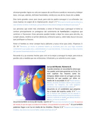 alcanzan grandes logros no solo son capaces de sacrificarse cuando es necesario y trabajar
duro, sino que, además, disfrutan haciéndolo, siendo eso una de las claves de su éxito.
Dios tenía grandes cosas para Josué, pero solo las podría conseguir si se esforzaba. Las
cosas buenas no surgen de la improvisación. Josué 1: 9 “Mira que te mando que te esfuerces y
seas valiente; no temas ni desmayes, porque Jehová tu Dios estará contigo en dondequiera que vayas.”
Las personas que están más orientadas a evitar el fracaso que a perseguir el éxito se
centran principalmente en protegerse del sentimiento de humillación o vergüenza que
sentirían si fracasaran. Estas personas pueden tender a dejar las cosas para otro día, no
cumplir plazos, rendirse al primer obstáculo, esforzarse poco y, sobre todo, buscar excusas
que justifiquen su fracaso.
Poner el hombro es mirar siempre hacia adelante y nunca mirar para atrás. Filipenses 3:
13- 14 “Hermanos, yo mismo no pretendo haberlo ya alcanzado; pero una cosa hago: olvidando
ciertamente lo que queda atrás, y extendiéndome a lo que está delante, 3:14 prosigo a la meta, al premio
del supremo llamamiento de Dios en Cristo Jesús”
Recuerda tú y yo estamos hechos para vivir en lo mejor y conseguir lo mejor, pero esto es
posible solo a medida que nos esforcemos. Esfuérzate y se valiente tu eres capaz.
La Luz del Mundo. Números 8.
Cuando estamos en oscuridad lo único que
nos puede servir para guiarnos es la luz. En
este capítulo nos muestra como las
lámparas deben estar en un lugar y en una
dirección tal que puedan ser útiles en
medio de la oscuridad. V 1-2 “Habló Jehová a
Moisés, diciendo: 8:2 Habla a Aarón y dile: Cuando
enciendas las lámparas, las siete lámparas
alumbrarán hacia adelante del candelero.”
Jesucristo es el candelabro que proyecta
luz a través del espíritu santo. V 4 “Y esta
era la hechura del candelero, de oro labrado a
martillo;desdesu piehasta sus flores era labrado a
martillo; conforme al modelo que Jehová mostró a
Moisés, así hizo el candelero.”
Jesucristo también es la luz del mundo. Juan 8: 12 “Otra vez Jesús les habló,diciendo:Yo soy la luz
del mundo; el que me sigue, no andará en tinieblas, sino que tendrá la luz de la vida.” tú y yo también
podemos llegar a ser luz en medio de las tinieblas. Efesios 5: 8 “Porque en otro tiempo erais
tinieblas, mas ahora sois luz en el Señor; andad como hijos de luz”
 