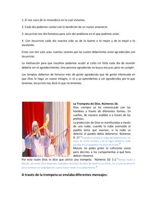 1. El nos saco de la inmundicia en la cual vivíamos.
2. Cada día podemos contar con la bendición de un nuevo amanecer.
3. Jesucristo nos dio fortaleza para salir del problema en el que pudimos estar.
4. Con Jesucristo cada día nuestra vida va de lo bueno a lo mejor y de lo mejor a lo
excelente.
Estas son tan solo unas cuantas razones por las cuales deberíamos estar agradecidos con
Jesucristo.
La motivación para que nosotros podamos acudir al culto sin falta cada día de reunión
debería ser el agradecimiento. Una persona agradecida no busca excusas para no cumplir.
Los templos deberían de llenarse más de gente agradecida que de gente interesada en
que Dios le haga un nuevo milagro, si tú y yo aprendemos a ser agradecidos por lo que
tenemos Jesucristo nos dará lo que no tenemos.
La Trompeta de Dios. Números 10.
Dios siempre se ha comunicado con los
hombres a través de diferentes formas. En
sueños, de manera audible o a través de los
profetas.
La protección de Dios se manifestaba a través
de una nube, cuando la nube avanzaba el
pueblo tenía que avanzar, si la nube se
detenía el pueblo debía detenerse. Números
9: 17 “Cuando se alzaba la nube del tabernáculo, los
hijos de Israel partían; y en el lugar donde la nube
paraba, allí acampaban los hijos de Israel.”
Moisés no podía gritar lo suficiente como
para decirles a los campamentos a qué hora
debían moverse.
Por esta razón Dios le dice que utilice una trompeta. Números 10: 1-2 “Jehová habló a
Moisés, diciendo: 10:2 Hazte dos trompetas de plata; de obra de martillo las harás, las cuales te servirán
para convocar la congregación, y para hacer mover los campamentos.”
A través de la trompeta se enviaba diferentes mensajes:
 