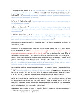 1. Covocacion del pueblo. V 4 “Mas cuando tocaren sólo una, entonces se congregarán ante ti los
príncipes,los jefes de los millaresdeIsrael.” La palabra de Dios nos dice no dejen de congregarse.
Hebreos 10: 25 “no dejando de congregarnos, como algunos tienen por costumbre, sino exhortándonos;
y tanto más, cuanto veis que aquel día se acerca.”
2. Alertar de algún peligro. V 5 “Y cuando tocareis alarma, entonces moverán los campamentos de los
que están acampados al oriente”
3. Salir a la Guerra. V 9 “Y cuando saliereis a la guerra en vuestra tierra contra el enemigo que os
molestare, tocaréis alarma con lastrompetas;y seréis recordados por Jehová vuestro Dios,y seréis salvosde
vuestros enemigos.”
4. Ofrecer Holocausto. V 10 “Y en el día de vuestra alegría, y en vuestras solemnidades, y en los
principios de vuestros meses, tocaréis las trompetas sobre vuestros holocaustos, y sobre los sacrificios de
paz, y os serán por memoria delante de vuestro Dios. Yo Jehová vuestro Dios.”
El sonido que tenía que emitir la trompeta debía ser lo suficientemente claro para no
confundir al pueblo.
Hoy en día el instrumento que Dios quiere utilizar para el hablar eres tú y soy yo. Hechos
9: 15 “El Señor le dijo: Ve, porque instrumento escogido me es éste, para llevar mi nombre en
presencia de los gentiles, y de reyes, y de los hijos de Israel” por lo tanto nuestro sonar debe ser
también lo suficientemente claro. La única forma de que nuestro sonar sea de acuerdo a
lo que Dios quiere y no de acuerdo a nuestro propio deseo es dejando que Dios nos hable
primero a nosotros a través de su palabra. 2 Timoteo 3: 16 - 17 “Toda la Escritura es inspirada
por Dios, y útil para enseñar, para redargüir, para corregir, para instruir en justi cia, 3:17 a fin de que el
hombre de Dios sea perfecto, enteramente preparado para toda buena obra.”
Las trompetas de Dios tenían una particularidad y es que eran hechas a punta de martillo.
V 2 b “Hazte dos trompetas de plata; de obra de martillo las harás” si tu y yo somos las trompetas
de Dios, el también nos va a formar a punta de martillo. Los problemas, las enfermedades
o las dificultades se pueden convertir para nosotros en martillos que nos forman.
Como podemos aconsejar a alguien o como lo vamos a guiar si nosotros no hemos pasado
por ese problema que nuestros discípulos tienen. Como podemos hablar de un Dios
sanador si nunca nos hemos enfermado. O como podemos hablar de un Dios proveedor si
nunca hemos pasado por necesidades económicas.
La trompeta tenía que ser de plata. Ya que solo la plata y el oro son capaces de convertirse
a trabes de los golpes en una joya preciosa.
 
