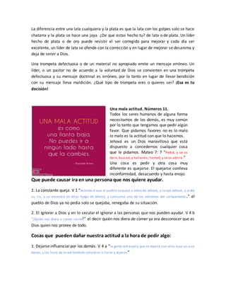 La diferencia entre una lata cualquiera y la plata es que la lata con los golpes solo se hace
chatarra y la plata se hace una joya. ¿De que estas hecho tu? de lata o de plata. Un líder
hecho de plata o de oro puede resistir el ser corregido para mejorar y cada día ser
excelente, un líder de lata se ofende con la corrección y en lugar de mejorar se desanima y
deja de servir a Dios.
Una trompeta defectuosa o de un material no apropiado emite un mensaje erróneo. Un
líder, o un pastor no de acuerdo a la voluntad de Dios se convierten en una trompeta
defectuosa y su mensaje doctrinal es erróneo, por lo tanto en lugar de llevar bendición
con su mensaje lleva maldición. ¿Qué tipo de trompeta eres o quieres ser? ¡Esa es tu
decisión!
Una mala actitud. Números 11.
Todos los seres humanos de alguna forma
necesitamos de los demás, es muy común
por lo tanto que tengamos que pedir algún
favor. Que pidamos favores no es lo malo
lo malo es la actitud con que lo hacemos.
Jehová es un Dios maravilloso que está
dispuesto a concedernos cualquier cosa
que le pidamos. Mateo 7: 7 “Pedid, y se os
dará; buscad, y hallaréis; llamad, y se os abrirá.”
Una cosa es pedir y otra cosa muy
diferente es quejarse. El quejarse conlleva
inconformidad, desacuerdo y hasta enojo.
Que puede causar ira en una persona que nos quiere ayudar.
1. La constante queja. V 1 “Aconteció que el pueblo sequejó a oídos de Jehová; y lo oyó Jehová, y ardió
su ira, y se encendió en ellos fuego de Jehová, y consumió uno de los extremos del campamento.” el
pueblo de Dios ya no pedía solo se quejaba, renegaba de su situación.
2. El Ignorar a Dios y en lo secular el ignorar a las personas que nos pueden ayudar. V 4 b
“¡Quién nos diera a comer carne!” el decir quién nos diera de comer ya era desconocer que es
Dios quien nos provee de todo.
Cosas que pueden dañar nuestra actitud a la hora de pedir algo:
1. Dejarse influenciar por los demás. V 4 a “la gente extranjera que se mezcló con ellos tuvo un vivo
deseo, y los hijos de Israel también volvieron a llorar y dijeron”
 