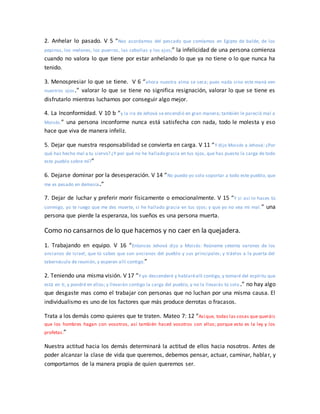 2. Anhelar lo pasado. V 5 “Nos acordamos del pescado que comíamos en Egipto de balde, de los
pepinos, los melones, los puerros, las cebollas y los ajos;” la infelicidad de una persona comienza
cuando no valora lo que tiene por estar anhelando lo que ya no tiene o lo que nunca ha
tenido.
3. Menospresiar lo que se tiene. V 6 “ahora nuestra alma se seca; pues nada sino este maná ven
nuestros ojos.” valorar lo que se tiene no significa resignación, valorar lo que se tiene es
disfrutarlo mientras luchamos por conseguir algo mejor.
4. La Inconformidad. V 10 b “y la ira de Jehová se encendió en gran manera; también le pareció mal a
Moisés.” una persona inconforme nunca está satisfecha con nada, todo le molesta y eso
hace que viva de manera infeliz.
5. Dejar que nuestra responsabilidad se convierta en carga. V 11 “Y dijo Moisés a Jehová: ¿Por
qué has hecho mal a tu siervo? ¿Y por qué no he hallado gracia en tus ojos, que has puesto la carga de todo
este pueblo sobre mí?”
6. Dejarse dominar por la desesperación. V 14 “No puedo yo solo soportar a todo este pueblo, que
me es pesado en demasía.”
7. Dejar de luchar y preferir morir físicamente o emocionalmente. V 15 “Y si así lo haces tú
conmigo, yo te ruego que me des muerte, si he hallado gracia en tus ojos; y que yo no vea mi mal.” una
persona que pierde la esperanza, los sueños es una persona muerta.
Como no cansarnos de lo que hacemos y no caer en la quejadera.
1. Trabajando en equipo. V 16 “Entonces Jehová dijo a Moisés: Reúneme setenta varones de los
ancianos de Israel, que tú sabes que son ancianos del pueblo y sus principales; y tráelos a la puerta del
tabernáculo de reunión, y esperen allí contigo.”
2. Teniendo una misma visión. V 17 “Y yo descenderé y hablaréallí contigo, y tomaré del espíritu que
está en ti, y pondré en ellos; y llevarán contigo la carga del pueblo, y no la llevarás tú solo.” no hay algo
que desgaste mas como el trabajar con personas que no luchan por una misma causa. El
individualismo es uno de los factores que más produce derrotas o fracasos.
Trata a los demás como quieres que te traten. Mateo 7: 12 “Así que, todas las cosas que queráis
que los hombres hagan con vosotros, así también haced vosotros con ellos; porque esto es la ley y los
profetas.”
Nuestra actitud hacia los demás determinará la actitud de ellos hacia nosotros. Antes de
poder alcanzar la clase de vida que queremos, debemos pensar, actuar, caminar, hablar, y
comportarnos de la manera propia de quien queremos ser.
 