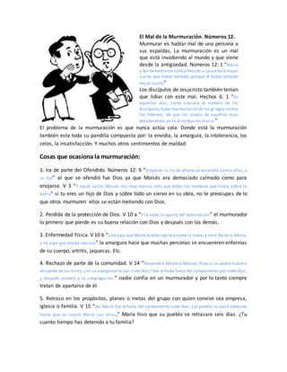 El Mal de la Murmuración. Números 12.
Murmurar es hablar mal de una persona a
sus espaldas. La murmuración es un mal
que está invadiendo al mundo y que viene
desde la antigüedad. Números 12: 1 “María
y Aarón hablaron contra Moisés a causadela mujer
cusita que había tomado; porque él había tomado
mujer cusita”
Los discípulos de Jesucristo también tenían
que lidiar con este mal. Hechos 6: 1 “En
aquellos días, como creciera el número de los
discípulos,hubo murmuración de los griegos contra
los hebreos, de que las viudas de aquéllos eran
desatendidas en la distribución diaria.”
El problema de la murmuración es que nunca actúa sola. Donde está la murmuración
también esta toda su pandilla compuesta por: la envidia, la amargura, la intolerancia, los
celos, la insatisfacción. Y muchos otros sentimientos de maldad.
Cosas que ocasiona la murmuración:
1. Ira de parte del Ofendido. Números 12: 9 “Entonces la ira de Jehová se encendió contra ellos; y
se fue” el que se ofendió fue Dios ya que Moisés era demasiado calmado como para
enojarse. V 3 “Y aquel varón Moisés era muy manso, más que todos los hombres que había sobre la
tierra” si tu eres un hijo de Dios y sobre todo un siervo en su obra, no te preocupes de lo
que otros murmuren ellos se están metiendo con Dios.
2. Perdida de la protección de Dios. V 10 a “Y la nube se apartó del tabernáculo” el murmurador
lo primero que pierde es su buena relación con Dios y después con los demás.
3. Enfermedad Física. V 10 b “y he aquí que María estaba leprosa como la nieve; y miró Aarón a María,
y he aquí que estaba leprosa” la amargura hace que muchas personas se encuentren enfermas
de su cuerpo, artritis, jaquecas. Etc.
4. Rechazo de parte de la comunidad. V 14 “Respondió Jehová a Moisés: Pues si su padre hubiera
escupido en su rostro, ¿no se avergonzaría por siete días? Sea echada fuera del campamento por siete días,
y después volverá a la congregación.” nadie confía en un murmurador y por lo tanto siempre
tratan de apartarse de él.
5. Retraso en los propósitos, planes o metas del grupo con quien convive sea empresa,
iglesia o familia. V 15 “Así María fue echada del campamento siete días; y el pueblo no pasó adelante
hasta que se reunió María con ellos.” María hiso que su pueblo se retrasara seis días. ¿Tu
cuanto tiempo has detenido a tu familia?
 