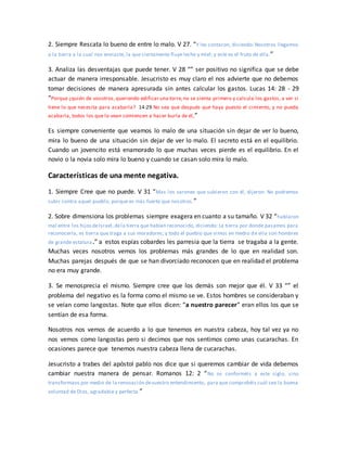2. Siempre Rescata lo bueno de entre lo malo. V 27. “Y les contaron, diciendo: Nosotros llegamos
a la tierra a la cual nos enviaste, la que ciertamente fluye leche y miel; y este es el fruto de ella.”
3. Analiza las desventajas que puede tener. V 28 “” ser positivo no significa que se debe
actuar de manera irresponsable. Jesucristo es muy claro el nos advierte que no debemos
tomar decisiones de manera apresurada sin antes calcular los gastos. Lucas 14: 28 - 29
“Porque ¿quién de vosotros,queriendo edificar una torre,no se sienta primero y calcula los gastos, a ver si
tiene lo que necesita para acabarla? 14:29 No sea que después que haya puesto el cimiento, y no pueda
acabarla, todos los que lo vean comiencen a hacer burla de él,”
Es siempre conveniente que veamos lo malo de una situación sin dejar de ver lo bueno,
mira lo bueno de una situación sin dejar de ver lo malo. El secreto está en el equilibrio.
Cuando un jovencito está enamorado lo que muchas veces pierde es el equilibrio. En el
novio o la novia solo mira lo bueno y cuando se casan solo mira lo malo.
Características de una mente negativa.
1. Siempre Cree que no puede. V 31 “Mas los varones que subieron con él, dijeron: No podremos
subir contra aquel pueblo, porque es más fuerte que nosotros.”
2. Sobre dimensiona los problemas siempre exagera en cuanto a su tamaño. V 32 “hablaron
mal entre los hijosdeIsrael,dela tierra que habían reconocido, diciendo: La tierra por donde pasamos para
reconocerla, es tierra que traga a sus moradores; y todo el pueblo que vimos en medio de ella son hombres
de grande estatura.” a estos espías cobardes les parresia que la tierra se tragaba a la gente.
Muchas veces nosotros vemos los problemas más grandes de lo que en realidad son.
Muchas parejas después de que se han divorciado reconocen que en realidad el problema
no era muy grande.
3. Se menosprecia el mismo. Siempre cree que los demás son mejor que él. V 33 “” el
problema del negativo es la forma como el mismo se ve. Estos hombres se consideraban y
se veían como langostas. Note que ellos dicen: “a nuestro parecer” eran ellos los que se
sentían de esa forma.
Nosotros nos vemos de acuerdo a lo que tenemos en nuestra cabeza, hoy tal vez ya no
nos vemos como langostas pero si decimos que nos sentimos como unas cucarachas. En
ocasiones parece que tenemos nuestra cabeza llena de cucarachas.
Jesucristo a trabes del apóstol pablo nos dice que si queremos cambiar de vida debemos
cambiar nuestra manera de pensar. Romanos 12: 2 “No os conforméis a este siglo, sino
transformaos por medio de la renovación devuestro entendimiento, para que comprobéis cuál sea la buena
voluntad de Dios, agradable y perfecta.”
 