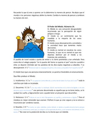 Recuerda lo que tú eres o quieres ser lo determina tu manera de pensar. No dejes que el
mundo o las personas negativas dañen tu mente. Cambia tu manera de pensar y cambiara
tu manera de vivir.
El Poder del Miedo. Números 14.
EL Miedo es una sensación desagradable
ocasionada por la percepción de algún
peligro o riesgo.
El miedo es un sentimiento que ha
invadido a la mayoría de los seres
humanos.
El miedo causa desesperación y ansiedad y
la ansiedad hace que tomemos malas
decisiones.
El miedo es normal en nosotros los seres
humanos, lo que no es normal es que nos
dejemos dominar por el miedo y no
tratemos de controlarlo.
El pueblo de Israel estaba a punto de entrar a la tierra prometida y tan anhelada. Pero
como dice el adagio popular “en la puerta del horno se quema el pan” esto les sucedió a
ellos se dejaron intimidar por las palabras de los diez espías negativos y cobardes. Y se
desesperaron. V 1 “Entonces toda la congregación gritó, y dio voces; y el pueblo lloró aquella noche”
El miedo hace que una persona emocionalmente se paralice llevándolo al estancamiento.
Que Más produce el Miedo:
1. Incoformiso. V 2 a “Y se quejaron contra Moisés y contra Aarón todos los hijos de Israel;” nada le
satisface por todo se incomoda.
2. Desanimo. V 2 b “y les dijo toda la multitud: ¡Ojalá muriéramos en la tierra de Egipto; o en este
desierto ojalá muriéramos!” una persona desanimada es aquella que ya no tiene metas, se le
acaban los sueño, y lógicamente nunc a puede tener un proyecto que desarrollar.
3. Retroceso. V 4 “Y decían el uno al otro: Designemos un capitán, y volvámonos a Egipto.” Para el
miedoso es mejor retroceder que avanzar. Prefiere lo que ya cree seguro y no se atreve a
incursionar por senderos nuevos.
4. Reveldia. V 9 “Por tanto, no seáis rebeldes contra Jehová, ni temáis al pueblo de esta tierra; porque
nosotros los comeremos como pan; su amparo se ha apartado de ellos, y con nosotros está Jehová; no los
temáis.” No creer en la protección de dios es lo mismo que ser rebelde.
 