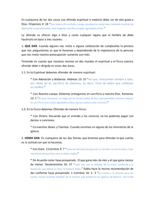 En cualquiera de los dos casos sea ofrenda espiritual o material debe ser de olor grato a
Dios. Filipenses 4: 18 “Pero todo lo he recibido, y tengo abundancia; estoy lleno, habiendo recibido de
Epafrodito lo que enviasteis; olor fragante, sacrificio acepto, agradable a Dios.”
La ofrenda es ofrecer algo a Dios y como cualquier regalo que el hombre de debe
hacérselo en base a tres razones:
1. QUE DAR. Cuando alguien nos invita a alguna celebración de cumpleaños lo primero
que nos preguntamos es que le llevamos y dependiendo de la importancia de la persona
que nos invita nuestra preocupación aumenta aun más.
Teniendo en cuenta que nosotros vivimos en dos mundos el espiritual y el físico nuestra
ofrenda debe ir dirigida en estas dos áreas.
1.1. En lo Espiritual debemos ofrendar de manera espiritual:
* Con Adoración y Alabanza. Hebreos 13: 15 “Así que, ofrezcamos siempre a Dios,
por medio de él, sacrificio de alabanza, es decir, fruto de labios que confiesan
su nombre.”
* Con Nuestro cuerpo. Debemos entregarnos en sacrificio a nuestro Dios. Romanos
12: 1 “Así que, hermanos, os ruego por las misericordias de Dios, que presentéis vuestros cuerpos
en sacrificio vivo, santo, agradable a Dios, que es vuestro culto racional .”
1.2. En lo Físico debemos Ofrendar de manera física.
* Con Dinero. Recuerda que el arrendo y los servicios no los podemos pagar con
danzas o canciones.
* Co nuestros dones y Talentos. Cuando servimos en alguno de los ministerios de la
iglesia.
2. COMO DAR. En cualquiera de las dos formas que tenemos para ofrendar lo que cuenta
es la actitud con que lo hacemos.
* Con Gozo. 2 Corintios 9: 7 “Cada uno dé como propuso en su corazón:no con tristeza, ni por
necesidad, porque Dios ama al dador alegre.”
* De Acuerdo como haya prosperado. El que gana más da más y el que gana menos
da menos. Deuteronomio 16: 17 “cada uno con la ofrenda de su mano, conforme a la
bendición que Jehová tu Dios te hubiere dado.” Pablo hace la misma recomendación de
dar conforme haya prosperado. 1 Corintios 16: 1- 2 “En cuanto a la ofrenda para los
santos, haced vosotros también de la manera que ordené en las iglesias de Galacia. 16:2 Cada
 