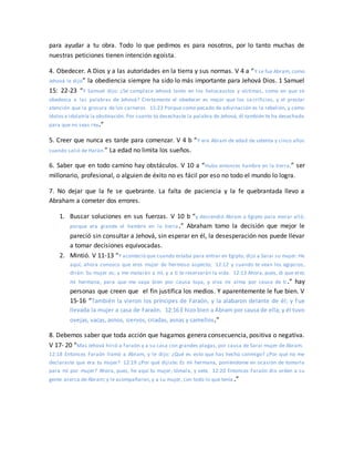para ayudar a tu obra. Todo lo que pedimos es para nosotros, por lo tanto muchas de
nuestras peticiones tienen intención egoísta.
4. Obedecer. A Dios y a las autoridades en la tierra y sus normas. V 4 a “Y se fue Abram, como
Jehová le dijo” la obediencia siempre ha sido lo más importante para Jehová Dios. 1 Samuel
15: 22-23 “Y Samuel dijo: ¿Se complace Jehová tanto en los holocaustos y víctimas, como en que se
obedezca a las palabras de Jehová? Ciertamente el obedecer es mejor que los sa crificios, y el prestar
atención que la grosura de los carneros. 15:23 Porque como pecado de adivinación es la rebelión, y como
ídolos e idolatría la obstinación. Por cuanto tú desechaste la palabra de Jehová, él también te ha desechado
para que no seas rey.”
5. Creer que nunca es tarde para comenzar. V 4 b “Y era Abram de edad de setenta y cinco años
cuando salió de Harán.” La edad no limita los sueños.
6. Saber que en todo camino hay obstáculos. V 10 a “Hubo entonces hambre en la tierra,” ser
millonario, profesional, o alguien de éxito no es fácil por eso no todo el mundo lo logra.
7. No dejar que la fe se quebrante. La falta de paciencia y la fe quebrantada llevo a
Abraham a cometer dos errores.
1. Buscar soluciones en sus fuerzas. V 10 b “y descendió Abram a Egipto para morar allá;
porque era grande el hambre en la tierra.” Abraham tomo la decisión que mejor le
pareció sin consultar a Jehová, sin esperar en él, la desesperación nos puede llevar
a tomar decisiones equivocadas.
2. Mintió. V 11-13 “Y aconteció que cuando estaba para entrar en Egipto, dijo a Sarai su mujer: He
aquí, ahora conozco que eres mujer de hermoso aspecto; 12:12 y cuando te vean los egipcios,
dirán: Su mujer es; y me matarán a mí, y a ti te reservarán la vida. 12:13 Ahora, pues, di que eres
mi hermana, para que me vaya bien por causa tuya, y viva mi alma por causa de ti .” hay
personas que creen que el fin justifica los medios. Y aparentemente le fue bien. V
15-16 “También la vieron los príncipes de Faraón, y la alabaron delante de él; y fue
llevada la mujer a casa de Faraón. 12:16 E hizo bien a Abram por causa de ella; y él tuvo
ovejas, vacas, asnos, siervos, criadas, asnas y camellos.”
8. Debemos saber que toda acción que hagamos genera consecuencia, positiva o negativa.
V 17- 20 “Mas Jehová hirió a Faraón y a su casa con grandes plagas, por causa de Sarai mujer de Abram.
12:18 Entonces Faraón llamó a Abram, y le dijo: ¿Qué es esto que has hecho conmigo? ¿Por qué no me
declaraste que era tu mujer? 12:19 ¿Por qué dijiste: Es mi hermana, poniéndome en ocasión de tomarla
para mí por mujer? Ahora, pues, he aquí tu mujer; tómala, y vete. 12:20 Entonces Faraón dio orden a su
gente acerca de Abram; y le acompañaron, y a su mujer, con todo lo que tenía .”
 