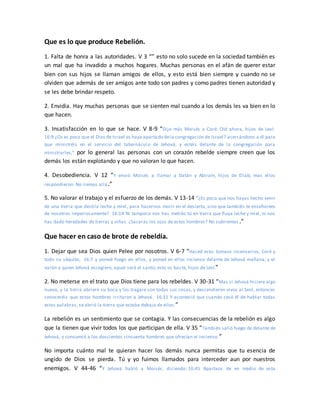 Que es lo que produce Rebelión.
1. Falta de honra a las autoridades. V 3 “” esto no solo sucede en la sociedad también es
un mal que ha invadido a muchos hogares. Muchas personas en el afán de querer estar
bien con sus hijos se llaman amigos de ellos, y esto está bien siempre y cuando no se
olviden que además de ser amigos ante todo son padres y como padres tienen autoridad y
se les debe brindar respeto.
2. Envidia. Hay muchas personas que se sienten mal cuando a los demás les va bien en lo
que hacen.
3. Insatisfacción en lo que se hace. V 8-9 “Dijo más Moisés a Coré: Oíd ahora, hijos de Leví:
16:9 ¿Os es poco que el Dios de Israel os haya apartado dela congregación de Israel? acercándoos a él para
que ministréis en el servicio del tabernáculo de Jehová, y estéis delante de la congregación para
ministrarles,” por lo general las personas con un corazón rebelde siempre creen que los
demás los están explotando y que no valoran lo que hacen.
4. Desobediencia. V 12 “Y envió Moisés a llamar a Datán y Abiram, hijos de Eliab; mas ellos
respondieron: No iremos allá.”
5. No valorar el trabajo y el esfuerzo de los demás. V 13-14 “¿Es poco que nos hayas hecho venir
de una tierra que destila leche y miel, para hacernos morir en el desierto, sino que también te enseñorees
de nosotros imperiosamente? 16:14 Ni tampoco nos has metido tú en tierra que fluya leche y miel, ni nos
has dado heredades de tierras y viñas. ¿Sacarás los ojos de estos hombres? No subiremos .”
Que hacer en caso de brote de rebeldía.
1. Dejar que sea Dios quien Pelee por nosotros. V 6-7 “Haced esto: tomaos incensarios, Coré y
todo su séquito, 16:7 y poned fuego en ellos, y poned en ellos incienso delante de Jehová mañana; y el
varón a quien Jehová escogiere, aquel será el santo; esto os baste, hijos de Leví.”
2. No meterse en el trato que Dios tiene para los rebeldes. V 30-31 “Mas si Jehová hiciere algo
nuevo, y la tierra abriere su boca y los tragare con todas sus cosas, y descendieren vivos al Seol, entonces
conoceréis que estos hombres irritaron a Jehová. 16:31 Y aconteció que cuando cesó él de hablar todas
estas palabras, se abrió la tierra que estaba debajo de ellos.”
La rebelión es un sentimiento que se contagia. Y las consecuencias de la rebelión es algo
que la tienen que vivir todos los que participan de ella. V 35 “También salió fuego de delante de
Jehová, y consumió a los doscientos cincuenta hombres que ofrecían el incienso.”
No importa cuánto mal te quieran hacer los demás nunca permitas que tu esencia de
ungido de Dios se pierda. Tú y yo fuimos llamados para interceder aun por nuestros
enemigos. V 44-46 “Y Jehová habló a Moisés, diciendo: 16:45 Apartaos de en medio de esta
 