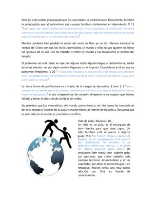 Dios no solo estaba preocupado que los sacerdotes se contaminaran físicamente, también
le preocupaba que al contaminar sus cuerpos también contaminen el tabernáculo. V 13
“Todo aquel que tocare cadáver de cualquier persona, y no se purificare, el tabernáculo de Jehová
contaminó, y aquella persona será cortada de Israel; por cuanto el agua de la purificación no fue rociada
sobre él, inmundo será, y su inmundicia será sobre él.”
Muchos pastores han perdido la visión del reino de Dios ya no les interesa anunciar la
verdad de Cristo por que los haría aborrecibles al mundo y ellos lo que quieren es llenar
las iglesias de lo que sea no importa si meten al mundo y sus tradiciones al interior del
templo.
El problema no está tanto en que por alguna razón alguien llegue a contaminarse, nadie
estamos exentos de por algún motivo llegamos a ser impuros. El problema está en que no
queramos limpiarnos. V 20 “Y el que fuere inmundo, y no se purificare, la tal persona será cortada de
entre la congregación,por cuanto contaminó el tabernáculo de Jehová; no fue rociada sobre él el agua de la
purificación; es inmundo”
La única forma de purificarnos es a través de la sangre de Jesucristo. 1 Juan 1: 7 “pero si
andamos en luz, como él está en luz,tenemos comunión unos con otros, y la sangrede Jesucristo su Hijo nos
limpia de todo pecado.” si nos arrepentimos de corazón. Arrepentirse es aceptar que hemos
fallado y tomar la decisión de cambiar de rumbo.
No permitas que las inmundicias del mundo contaminen tu ser. No lleves las inmundicias
de este mundo al interior de tu casa y mucho menos al interior de tu iglesia. Recuerda que
la amistad con el mundo es enemistad con Dios.
Vida de Líder. Números 20.
Un líder es un guía, es el encargado de
abrir brecha para que otros sigan. Un
líder también está dispuesto a dejarse
guiar. V 6 “se fueron Moisés y Aarón de
delante de la congregación a la puerta
del tabernáculo de reunión, y se
postraron sobre sus rostros; y la gloria
de Jehová apareció sobre ellos.” Un
verdadero líder nunca cree saberlo todo.
Las personas que creen saberlo todo
siempre terminan estancándose y al ser
superados por otros es lo mismo que ir en
retroceso. Moisés tenía una muy buena
relación con Dios su fuente de
conocimiento.
 