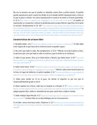 No era la primera vez que el pueblo se rebelaba contra Dios y contra moisés. El pueblo
puede equivocarse pero a quien los dirige no se le puede admitir equivocaciones y esto es
lo que le paso a moisés. Esa única equivocación le costó el no entrar a la tierra prometida.
V 12 b “por tanto, no meteréis esta congregación en la tierra que les he dado.” el pueblo se
equivocaba se arrepentía y Jehová le perdonaba pero aunque Moisés rogo Dios no le quito
la sanción. Deuteronomio 3: 23 -26“Y oré a Jehová en aquel tiempo, diciendo: 3:24 Señor Jehová, tú
has comenzado a mostrar a tu siervo tu grandeza, y tu mano poderosa; porque ¿qué dios hay en el cielo ni
en la tierra que haga obras y proezas como las tuyas? 3:25 Pase yo, te ruego, y vea aquella tierra buena que
está más allá del Jordán, aquel buen monte, y el Líbano. 3:26 Pero Jehová se había enojado contra mí a
causa de vosotros, por lo cual no me escuchó; y me dijo Jehová: Basta, no me hables más de este asunto.”
Características de un buen líder:
1. No debe dudar. 12 a “Y Jehová dijo a Moisés y a Aarón: Por cuanto no creísteis en mí” el líder debe
estar seguro de lo que hace de lo contrario como lo pueden seguir.
2. No creer que todo lo sabe. No vanagloriarse. V 12 b “”Moisés no le dio la gloria a Dios.
La persona que cree que todo lo sabe se estanca y por lo tanto va en retroceso.
3. Saber lo que quiere. Dios ya le había dicho a Moisés que debía hacer. V 10 “Y reunieron
Moisés y Aarón a la congregación delante de la peña, y les dijo: ¡Oíd ahora, rebeldes! ¿Os hemos de hacer
salir aguas de esta peña?”
4. Saber como hacer. V 8 b “y hablad a la peña a vista de ellos;y ella dará su agua, y les sacarás aguas
de la peña, y darás de beber a la congregación y a sus bestias.” Moisés sabía como hacerlo pero no
lo hizo, en lugar de hablarle a la peña la golpeo. V 11 “Entonces alzó Moisés su mano y golpeó la
peña con su vara dos veces; y salieron muchas aguas, y bebió la congregación, y sus bestias.”
5. Saber para donde va. El es el guía, los demás lo seguirán es por eso que la
responsabilidad del grupo es de él.
6. Debe soportar las críticas, líder que se respete es criticado. V 3 “Y habló el pueblo contra
Moisés, diciendo: ¡Ojalá hubiéramos muerto cuando perecieron nuestros hermanos delante de Jehová!” el
adagio popular dice: nadie es monedita de oro para caerle bien a todo el mundo.
7. Debe trabajar bajo Presión. V 2 “Y porque no había agua para la congregación, se juntaron contra
Moisés y Aarón.” un buen líder no se deja doblegar por las circunstancias.
8. Un líder nunca mira hacia atrás. Filipenses 3: 13 “Hermanos, yo mismo no pretendo haberlo ya
alcanzado; pero una cosa hago: olvidando ciertamente lo que queda atrás, y extendiéndome a lo que está
delante”
 