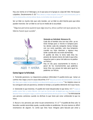 Hay una norma en el liderazgo y es lo que pasa en el grupo es culpa del líder. No busques
culpables. Deuteronomio 3: 26 “Pero Jehová se había enojado contra mí a causa de vosotros, por lo
cual no me escuchó; y me dijo Jehová: Basta, no me hables más de este asunto”
Ser un líder es mucho más que solo mandar, ser un líder es abrir brecha para que otros
puedan transitar. Ser un líder es ser luz en medio de la oscuridad.
"Algunas personas quieren que algo ocurra, otras sueñan con que pasara, los
lideres hacen que suceda".
Viviendo en Felicidad. Números 21.
Cada día el hombre vive con mas afán ya no
tiene tiempo para sí mismo ni tampoco para
los demás cada día comparte menos tiempo
con sus seres queridos, sale muy temprano
cuando sus hijos duermen y regresa muy
tarde cuando otra vez están durmiendo.
El pueblo de Dios lo tenía todo Dios les
proveía de manera diaria de todo lo que ellos
requerían pero a pesar de todo eso no podían
ser felices.
Hoy en día pasa exactamente lo mismo a
pesar de los inconvenientes que podemos
tener Dios nos provee de todo pero igual no
podemos ser felices.
Como lograr la felicidad.
1. Teniendo paciencia. La impaciencia produce infelicidad. El pueblo tenía que tomar un
camino mas largo y eso le causo desanimo. V 4 “Después partieron del monte de Hor, camino del
Mar Rojo, para rodear la tierra de Edom; y se desanimó el pueblo por el camino.” las mejores cosas se
las consiguen solo con paciencia, tomate tú tiempo y así podrás deleitarte de lo que haces.
2. Valorando lo que tenemos. El pueblo de Israel despreciaba lo que tenia. V 5 “Y habló el
pueblo contra Dios y contra Moisés: ¿Por qué nos hiciste subir de Egipto para que muramos en este
desierto? Pues no hay pan ni agua,y nuestra alma tiene fastidio deeste pan tan liviano.” la infelicidad de
una persona comienza cuando no disfruta lo que tiene por estar anhelando lo que no
tiene.
3. Buscar a las personas por amor no por conveniencia. V 1-2 “” el pueblo de Dios solo lo
buscaba cuando necesitaba ayuda, cuando estaba en problemas. De esta manera es difícil
enamorarse de alguien. Es cierto que Dios hace milagros pero búscalo por amor y
 
