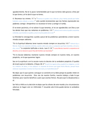 agradecimiento. No te la pases lamentándote por lo que no tienes dale gracias a Dios por
lo que tienes y el te dará lo que no tienes.
4. Reconoce tus errores. V 7 a “Entonces el pueblo vino a Moisés y dijo: Hemos pecado por haber
hablado contra Jehová, y contra ti” solo cuando reconocemos que nos hemos equivocado nos
podemos corregir. Arrepentirse es reconocer el error y corregir el rumbo.
El no tener paciencia, el no valorar lo que tenemos, el no ser agradecidos con Dios y con
los demás hace que nos metamos en problemas. V 6 “Y Jehová envió entre el pueblo serpientes
ardientes, que mordían al pueblo; y murió mucho pueblo de Israel.”
La felicidad la conseguimos cuando a pesar de los problemas aprendemos a tener nuestra
mirada siempre adelante.
*En lo Espiritual debemos tener nuestra mirada siempre en Jesucristo. V 8 “Y Jehová dijo a
Moisés: Hazte una serpiente ardiente, y ponla sobre una asta; y cualquiera que fuere mordido y mirare a
ella, vivirá.” la serpiente tipificaba a Jesús. Juan 3: 14 “Y como Moisés levantó la serpiente en el
desierto, así es necesario que el Hijo del Hombre sea levantado,”
*En lo Secular debemos mantener nuestra mirada siempre en nuestra meta, en nuestro
propósito, en lo que queremos lograr.
Sea en lo espiritual o en lo secular nunca te desvíes de tu verdadero propósito. El pueblo
de Israel cayó en la idolatría. 2 Reyes 18: 4 “El quitó los lugares altos,y quebró las imágenes, y cortó
los símbolos de Asera, e hizo pedazos la serpiente de bronce que había hecho Moisés, porque hasta
entonces le quemaban incienso los hijos de Israel; y la llamó Nehustán.”
No dejes que lo que quieres conseguir se convierta en tu ídolo porque te puedes meter en
problemas con Jesucristo. Dios nos da nuestra familia, nuestro trabajo y todo lo que
tenemos para nuestro beneficio y para que seamos felices. No para que lo desplacemos a
él.
Ser feliz o infeliz es tu decisión no dejes que los afanes de este mundo y las circunstancias
adversas te hagan vivir en infelicidad. Y recuerda solo Cristo puede darnos la verdadera
felicidad.
 
