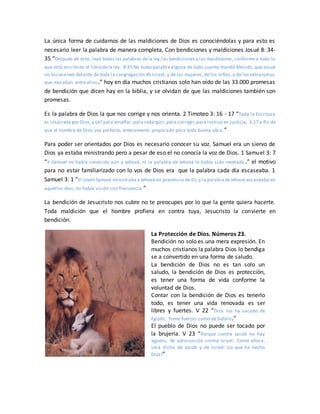La única forma de cuidarnos de las maldiciones de Dios es conociéndolas y para esto es
necesario leer la palabra de manera completa, Con bendiciones y maldiciones Josué 8: 34-
35 “Después de esto, leyó todas las palabras dela ley,las bendiciones y las maldiciones, conforme a todo lo
que está escrito en el libro dela ley. 8:35 No hubo palabra alguna de todo cuanto mandó Moisés, que Josué
no hicieseleer delante de toda la congregación de Israel, y de las mujeres, de los niños, y de los extranjeros
que moraban entre ellos.” hoy en día muchos cristianos solo han oído de las 33.000 promesas
de bendición que dicen hay en la biblia, y se olvidan de que las maldiciones también son
promesas.
Es la palabra de Dios la que nos corrige y nos orienta. 2 Timoteo 3: 16 - 17 “Toda la Escritura
es inspirada por Dios,y útil para enseñar,para redargüir,para corregir,para instruiren justicia, 3:17 a fin de
que el hombre de Dios sea perfecto, enteramente preparado para toda buena obra.”
Para poder ser orientados por Dios es necesario conocer su voz. Samuel era un siervo de
Dios ya estaba ministrando pero a pesar de eso el no conocía la voz de Dios. 1 Samuel 3: 7
“Y Samuel no había conocido aún a Jehová, ni la palabra de Jehová le había sido revelada .” el motivo
para no estar familiarizado con lo vos de Dios era que la palabra cada día escaseaba. 1
Samuel 3: 1 “El joven Samuel ministraba a Jehová en presencia de Elí; y la palabradeJehová escaseaba en
aquellos días; no había visión con frecuencia.”
La bendición de Jesucristo nos cubre no te preocupes por lo que la gente quiera hacerte.
Toda maldición que el hombre profiera en contra tuya, Jesucristo la convierte en
bendición.
La Protección de Dios. Números 23.
Bendición no solo es una mera expresión. En
muchos cristianos la palabra Dios lo bendiga
se a convertido en una forma de saludo.
La bendición de Dios no es tan solo un
saludo, la bendición de Dios es protección,
es tener una forma de vida conforme la
voluntad de Dios.
Contar con la bendición de Dios es tenerlo
todo, es tener una vida renovada es ser
libres y fuertes. V 22 “Dios los ha sacado de
Egipto; Tiene fuerzas como de búfalo.”
El pueblo de Dios no puede ser tocado por
la brujería. V 23 “Porque contra Jacob no hay
agüero, Ni adivinación contra Israel. Como ahora,
será dicho de Jacob y de Israel: ¡Lo que ha hecho
Dios!”
 