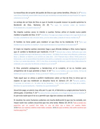 Lo maravilloso de ser parte del pueblo de Dios es que somos benditos. Efesios 1: 3 “Bendito
sea el Dios y Padrede nuestro Señor Jesucristo,que nos bendijo con toda bendición espiritual en los lugares
celestiales en Cristo,”
La ventaja de ser hijos de Dios es que el mundo no puede revocar no puede quitarnos la
Bendición de Dios. Números 23: 20 “he aquí, he recibido orden de bendecir;
El dio bendición, y no podré revocarla.”
No importa cuántas veces lo intente o cuantas formas utilice el mundo nunca podrá
maldecir al pueblo de Dios. V 13 “Y dijo Balac:Teruego que vengas conmigo a otro lugar desde el cual
los veas; solamente los más cercanos verás, y no los verás todos; y desde allí me los maldecirás .”
El hombre no tiene poder para maldecir al que Dios no ha maldecido. V 8 “¿Por qué
maldeciré yo al que Dios no maldijo? ¿Y por qué he de execrar al que Jehová no ha execrado?”
El impío no importa cuántas oraciones haga o que ofrenda dedique a Dios nunca lograra
que él cambie la Bendición por maldición. V 1-4 “Y Balaam dijo a Balac: Edifícame aquí siete
altares,y prepárame aquí siete becerros y siete carneros. 23:2 Balac hizo como le dijo Balaam; y ofrecieron
Balac y Balaam un becerro y un carnero en cada altar. 23:3 Y Balaam dijo a Balac: Ponte junto a tu
holocausto, y yo iré; quizá Jehová me vendrá al encuentro, y cualquiera cosa que me mostrare, te avisaré. Y
se fue a un monte descubierto. 23:4 Y vino Dios al encuentro de Balaam, y éste le dijo: Siete altares he
ordenado, y en cada altar he ofrecido un becerro y un carnero”
Si Dios prometió protegernos y bendecirnos el lo cumplirá, el no es hombre para
arrepentirse de lo que promete o hace. V 19 “Dios no es hombre, para que mienta, Ni hijo de
hombre para que se arrepienta. El dijo, ¿y no hará? Habló, ¿y no lo ejecutará?”
Todo aquel que se atreva a proferir maldiciones sobre un hijo de Dios lo único que se
expone es que esa maldición se devuelva hacia él. Génesis 27: 29 “Sírvanle pueblos,
Y naciones se inclinen a ti; Sé señor de tus hermanos, Y se inclinen ante ti los hijos de tu madre.
Malditos los que te maldijeren, Y benditos los que te bendijeren.”
Jesucristo pago un precio muy alto por ti y por mí, el derramo su sangre preciosa hasta la
última gota. 1 Corintios 7: 23 “Por precio fuisteis comprados; no os hagáis esclavos de los hombres .”
Es por esta razón que el no va a permitir que algo tan costoso sea dañado.
Si nosotros los seres humanos cuidamos con mucha dedicación lo que nos ha costado, con
mayor razón nos cuidara Jesucristo que nos ama tanto. Mateo 10: 29-31 “¿No se venden dos
pajarillos por un cuarto? Con todo, ni uno de ellos cae a tierra sin vuestro Padre.
10:30 Pues aun vuestros cabellos están todos contados. 10:31 Así que, no temáis; más valéis vosotros que
muchos pajarillos.”
 