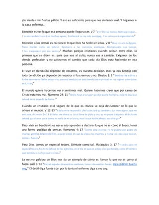 ¿te sientes mal? estas pálido. Y eso es suficiente para que nos sintamos mal. Y llegamos a
la casa enfermos.
Bendecir es ver lo que esa persona puede llegar a ser. V 7 “24:7 De sus manos destilarán aguas,
Y su descendencia será en muchas aguas; Enaltecerá su rey más que Agag, Y su reino será engrandecido”
Bendecir a los demás es reconocer lo que Dios ha hecho en ellos. V 8 “Dios lo sacó de Egipto;
Tiene fuerzas como de búfalo. Devorará a las naciones enemigas, Desmenuzará sus huesos,
Y las traspasará con sus saetas.” Muchas parejas cristianas cuando pelean entre ellas, lo
primero que se dicen es: para que vas al culto, nunca vas a cambiar. Exigimos de los
demás perfección y no valoramos el cambio que cada día Dios está haciendo en esa
persona.
El vivir en Bendición depende de nosotros, es nuestra decisión. Dios ya nos bendijo con
toda bendición ya depende de nosotros si lo creemos o no. Efesios 1: 3 “Bendito sea el Dios y
Padre de nuestro Señor Jesucristo, que nos bendijo con toda bendición espiritual en los lugares celestiales
en Cristo,”
El mundo quiere hacernos ver y sentirnos mal. Quiere hacernos creer que por causa de
Cristo estamos mal. Números 24: 11 “Ahora huye a tu lugar; yo dije que te honraría, mas he aquí que
Jehová te ha privado de honra.”
Cuando un cristiano está seguro de lo que es. Nunca se deja deslumbrar de lo que le
ofrece el mundo. V 12-13 “Y Balaam le respondió: ¿No lo declaré yo también a tus mensajeros que me
enviaste, diciendo: 24:13 Si Balac me diese su casa llena de plata y oro, yo no podré traspasar el dicho de
Jehová para hacer cosa buena ni mala de mi arbitrio, mas lo que hable Jehová, eso diré yo?”
Para vivir en bendición es necesario aprender a declarar lo que no es como si fuera, tener
una forma positiva de pensar. Romanos 4: 17 “(como está escrito: Te he puesto por padre de
muchas gentes) delante de Dios, a quien creyó, el cual da vida a los muertos, y llama las cosas que no son,
como si fuesen.”
Para Dios somos un especial tesoro. Siéntate como tal. Malaquías 3: 17 “Y serán para mí
especial tesoro,ha dicho Jehová de los ejércitos, en el día en que yo actúe; y los perdonaré, como el hombre
que perdona a su hijo que le sirve.”
La misma palabra de Dios nos da un ejemplo de cómo es llamar lo que no es como si
fuera. Joel 3: 10 “Forjad espadas devuestros azadones, lanzas de vuestras hoces; diga el débil: Fuerte
soy.” El débil diga fuerte soy, por lo tanto el enfermo diga sano soy.
 