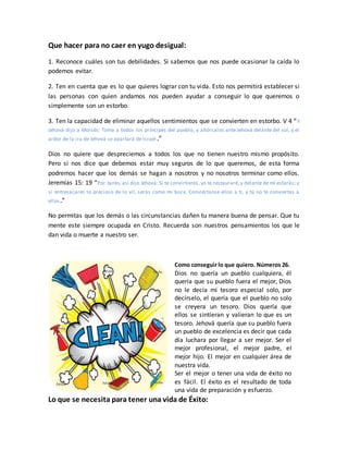 Que hacer para no caer en yugo desigual:
1. Reconoce cuáles son tus debilidades. Si sabemos que nos puede ocasionar la caída lo
podemos evitar.
2. Ten en cuenta que es lo que quieres lograr con tu vida. Esto nos permitirá establecer si
las personas con quien andamos nos pueden ayudar a conseguir lo que queremos o
simplemente son un estorbo.
3. Ten la capacidad de eliminar aquellos sentimientos que se convierten en estorbo. V 4 “Y
Jehová dijo a Moisés: Toma a todos los príncipes del pueblo, y ahórcalos ante Jehová delante del sol, y el
ardor de la ira de Jehová se apartará de Israel.”
Dios no quiere que despreciemos a todos los que no tienen nuestro mismo propósito.
Pero si nos dice que debemos estar muy seguros de lo que queremos, de esta forma
podremos hacer que los demás se hagan a nosotros y no nosotros terminar como ellos.
Jeremías 15: 19 “Por tanto, así dijo Jehová: Si te convirtieres, yo te restauraré, y delante de mí estarás; y
si entresacares lo precioso de lo vil, serás como mi boca. Conviértanse ellos a ti, y tú no te conviertas a
ellos.”
No permitas que los demás o las circunstancias dañen tu manera buena de pensar. Que tu
mente este siempre ocupada en Cristo. Recuerda son nuestros pensamientos los que le
dan vida o muerte a nuestro ser.
Como conseguir lo que quiero. Números 26.
Dios no quería un pueblo cualquiera, él
quería que su pueblo fuera el mejor, Dios
no le decía mi tesoro especial solo, por
decírselo, el quería que el pueblo no solo
se creyera un tesoro. Dios quería que
ellos se sintieran y valieran lo que es un
tesoro. Jehová quería que su pueblo fuera
un pueblo de excelencia es decir que cada
día luchara por llegar a ser mejor. Ser el
mejor profesional, el mejor padre, el
mejor hijo. El mejor en cualquier área de
nuestra vida.
Ser el mejor o tener una vida de éxito no
es fácil. El éxito es el resultado de toda
una vida de preparación y esfuerzo.
Lo que se necesita para tener una vida de Éxito:
 