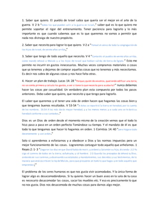 1. Saber que quiero. El pueblo de Israel sabia que quería ser el mejor en el arte de la
guerra. V 2 b “todos los que pueden salir a la guerra en Israel.” saber qué es lo que quiero me
permite soportar el rigor del entrenamiento. Tener paciencia para lograrlo y lo más
importante es que cuando sabemos que es lo que queremos no vamos a permitir que
nada nos distraiga de nuestro propósito.
2. Saber que necesito para lograr lo que quiero. V 2 a “Tomad el censo de toda la congregación de
los hijos de Israel, de veinte años arriba,”
3. Saber que tengo de todo aquello que necesito. V 4 “Contaréis el pueblo de veinte años arriba,
como mandó Jehová a Moisés y a los hijos de Israel que habían salido de tierra de Egipto.” Esto me
permite no incurrir en gastos innecesarios. Muchas veces compramos materiales o cosas
que ya tenemos y dejamos de comprar aquellas cosas que no tenemos y más necesitamos.
Es decir nos sobra de algunas cosas y nos hace falta otras.
4. Hacer un plan de trabajo. Lucas 14: 28 “Porque ¿quién de vosotros, queriendo edificar una torre,
no se sienta primero y calcula los gastos, a ver si tiene lo que necesita para acabarla?” nunca debemos
hacer las cosas por casualidad. Un verdadero plan esta compuesto por todos los pasos
anteriores. Debo saber que quiero, que necesito y que tengo para lograrlo.
El saber que queremos y el tener una vida de orden hacen que hagamos las cosas bien y
que tengamos buenos resultados. V 53-54 “A éstos se repartirá la tierra en heredad, por la cuenta
de los nombres. 26:54 A los más darás mayor heredad, y a los menos menor; y a cada uno se le dará su
heredad conforme a sus contados.”
Dios es un Dios de orden desde el momento mismo de la creación vemos que el todo lo
hiso paso a paso en un orden perfecto Tomándose su tiempo. Y el mandato de él es que
todo lo que tengamos que hacer lo hagamos en orden. 1 Corintios 14: 40 “pero hágase todo
decentemente y con orden.”
Solo si aprendemos a esforzarnos y a obedecer a Dios y las normas impuestas pera un
mejor funcionamiento de las cosas. Lograremos conseguir todo aquello que anhelamos. 1
Reyes 2: 1- 3 “Llegaron los días en que David había de morir, y ordenó a Salomón su hijo, diciendo: 2:2 Yo
sigo el camino de todos en la tierra; esfuérzate, y sé hombre. 2:3 Guarda los preceptos de Jehová tu Dios,
andando en sus caminos,y observando sus estatutos y mandamientos, sus decretos y sus testimonios, de la
manera que está escrito en la ley de Moisés, para que prosperes en todo lo que hagas y en todo aquello que
emprendas;”
El problema de los seres humanos es que nos gusta vivir acomodados. Y la única forma de
lograr algo es desacomodándonos. Si tu quieres hacer un buen aseo en la sala de tu casa
es necesario desacomodar las cosas, sacar los muebles etc. Y eso es precisamente lo que
no nos gusta. Dios nos desacomoda de muchas cosas para darnos algo mejor.
 