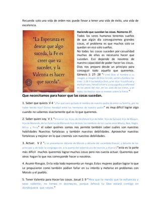 Recuerda solo una vida de orden nos puede llevar a tener una vida de éxito, una vida de
excelencia.
Haciendo que sucedan las cosas. Números 27.
Todos los seres humanos tenemos sueños
de que algún día conseguiremos grandes
cosas, el problema es que muchos solo se
quedan en eso solo sueños.
No todas las cosas suceden por casualidad
muchas de ellas es necesario hacer que
sucedan. Eso depende de nosotros de
nuestra capacidad de poder hacer las cosas.
Dios nos preparo desde un principio para
conseguir todo aquello que queremos.
Génesis 1: 27- 28 “Y creó Dios al hombre a su
imagen, a imagen de Dios lo creó; varón y hembra los
creó. 1:28 Y los bendijo Dios, y les dijo: Fructificad y
multiplicaos;llenad la tierra,y sojuzgadla,y señoread
en los peces del mar, en las aves de los cielos, y en
todas las bestias que se mueven sobre la tierra.”
Que necesitamos para hacer que las cosas sucedan.
1. Saber que quiero. V 4 “¿Por qué será quitado el nombre de nuestro padre de entre su familia, por no
haber tenido hijo? Danos heredad entre los hermanos de nuestro padre” es muy difícil lograr algo
cuando no sabemos exactamente qué es lo que queremos.
2. Saber quien soy. V 1 “Vinieron las hijas de Zelofehad hijo de Hefer, hijo de Galaad, hijo de Maquir,
hijo de Manasés,de las familiasdeManasés hijo deJosé, los nombres de las cuales eran Maala, Noa, Hogla,
Milca y Tirsa” el saber quiénes somos nos permite también saber cuáles son nuestras
habilidades Nuestras fortalezas y también nuestras debilidades. Aprovechar nuestras
fortalezas y mejorar en lo que creemos son nuestras debilidades.
3. Actuar. V 2 “y se presentaron delante de Moisés y delante del sacerdote Eleazar, y delante de los
príncipes y de toda la congregación, a la puerta del tabernáculo de reunión, y dijeron:”esta es la parte
más difícil muchos queremos lograr muchas cosas pero nos cuesta actuar. Queremos que
otros hagan lo que nos corresponde hacer a nosotros.
4. Asumir Riesgos. En la vida todo representa un riesgo. Estas mujeres podían lograr lo que
se propusieron como también podían fallar en su intento y meterse en problemas con
Moisés y el pueblo.
5. Tener Valentía para Hacer las cosas. Josué 1: 9 “Mira que te mando que te esfuerces y
seas valiente; no temas ni desmayes, porque Jehová tu Dios estará contigo en
dondequiera que vayas.”
 