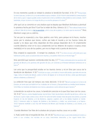 En ese momento cuando se rompió la atadura la bendición fue total. V 15- 17 “Porque toda
la tierra que ves, la daré a ti y a tu descendencia para siempre. 13:16 Y haré tu descendencia como el polvo
de la tierra; que si alguno puede contar el polvo de la tierra, también tu descendencia será contada. 13:17
Levántate, ve por la tierra a lo largo de ella y a su ancho; porque a ti la daré.”
¿Por qué Lot se convirtió en una atadura que no dejaba que Abraham disfrutara a plenitud
la promesa hecha por Dios? Cual fue la orden de Dios. Génesis 12: 1 “Pero Jehová había dicho
a Abram: Vete de tu tierra y de tu parentela, y de la casa de tu padre, a la tierra que te mostraré.” Pero
Abraham cargo con su sobrino.
Tal vez por tu esposo(a) y tus hijos podrías vivir feliz, pero porque no lo haces, muchas
veces por la atadura que tienes, sufres por todo el mundo y en tus fuerzas tratas de
ayudar y no dejas que ellos dependan de Dios porque dependen de ti. O simplemente
cuando deberías estar en tu casa cumpliendo con tus deberes de esposa o esposo, estas
metida(o) en la casa de tus padres, por eso tu hogar está a punto de destruirse.
Dios empezó la separación. A romper las ataduras. V 6 “Y la tierra no era suficiente para que
habitasen juntos, pues sus posesiones eran muchas, y no podían morar en un mismo lugar.”
Dios permitió que tuvieran contienda entre los dos. V 7 “Y hubo contienda entre los pastores del
ganado de Abram y los pastores del ganado de Lot; y el cananeo y el ferezeo habitaban entonces en la
tierra.”
Lot creía que la prosperidad estaba en las buenas tierras y no en Dios por causa de la
bendición de Abraham. V 10 “Y alzó Lot sus ojos, y vio toda la llanura del Jordán, que toda ella era de
riego, como el huerto de Jehová, como la tierra de Egipto en la dirección de Zoar, antes que destruyese
Jehová a Sodoma y a Gomorra.”
La ambición hizo que Lot tomara una mala decisión. V 12-13 “Abram acampó en la tierra de
Canaán, en tanto que Lot habitó en las ciudades de la llanura, y fue poniendo sus tiendas hasta Sodoma.
13:13 Mas los hombres de Sodoma eran malos y pecadores contra Jehová en gran manera.”
La bendición no está en las cosas, la bendición consiste en lo que Dios hace con las cosas.
14: 9-12 “esto es, contra Quedorlaomer rey de Elam, Tidal rey de Goim, Amrafel rey de Sinar, y Arioc rey
de Elasar; cuatro reyes contra cinco. 14:10 Y el valle de Sidim estaba lleno de pozos de asfalto; y cuando
huyeron el rey de Sodoma y el de Gomorra, algunos cayeron allí; y los demás huyeron al monte.
14:11 Y tomaron toda la riqueza de Sodoma y de Gomorra, y todas sus provisiones, y se fueron.
14:12 Tomaron también a Lot, hijo del hermano de Abram, que moraba en Sodoma, y sus bienes, y se
fueron.”
Cuando Abraham fue libre de la atadura de Lot paso muchas cosas en su vida:
1. Pudo sentir más el respaldo de Dios. 14: 14-16 “Oyó Abram que su pariente estaba prisionero, y
armó a sus criados, los nacidos en su casa, trescientos dieciocho, y los siguió hasta Dan.
 