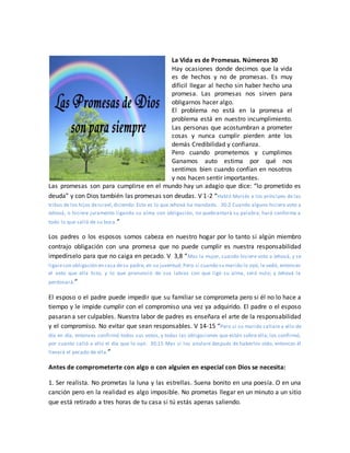 La Vida es de Promesas. Números 30
Hay ocasiones donde decimos que la vida
es de hechos y no de promesas. Es muy
difícil llegar al hecho sin haber hecho una
promesa. Las promesas nos sirven para
obligarnos hacer algo.
El problema no está en la promesa el
problema está en nuestro incumplimiento.
Las personas que acostumbran a prometer
cosas y nunca cumplir pierden ante los
demás Credibilidad y confianza.
Pero cuando prometemos y cumplimos
Ganamos auto estima por qué nos
sentimos bien cuando confían en nosotros
y nos hacen sentir importantes.
Las promesas son para cumplirse en el mundo hay un adagio que dice: “lo prometido es
deuda” y con Dios también las promesas son deudas. V 1-2 “Habló Moisés a los príncipes de las
tribus de los hijos deIsrael,diciendo: Esto es lo que Jehová ha mandado. 30:2 Cuando alguno hiciere voto a
Jehová, o hiciere juramento ligando su alma con obligación, no quebrantará su palabra; hará conforme a
todo lo que salió de su boca.”
Los padres o los esposos somos cabeza en nuestro hogar por lo tanto si algún miembro
contrajo obligación con una promesa que no puede cumplir es nuestra responsabilidad
impedírselo para que no caiga en pecado. V 3,8 “Mas la mujer, cuando hiciere voto a Jehová, y se
ligarecon obligación en casa desu padre, en su juventud; Pero si cuando su marido lo oyó, le vedó, entonces
el voto que ella hizo, y lo que pronunció de sus labios con que ligó su alma, será nulo; y Jehová la
perdonará.”
El esposo o el padre puede impedir que su familiar se comprometa pero si él no lo hace a
tiempo y le impide cumplir con el compromiso una vez ya adquirido. El padre o el esposo
pasaran a ser culpables. Nuestra labor de padres es enseñara el arte de la responsabilidad
y el compromiso. No evitar que sean responsables. V 14-15 “Pero si su marido callare a ello de
día en día, entonces confirmó todos sus votos, y todas las obligaciones que están sobre ella; los confirmó,
por cuanto calló a ello el día que lo oyó. 30:15 Mas si los anulare después de haberlos oído, entonces él
llevará el pecado de ella.”
Antes de comprometerte con algo o con alguien en especial con Dios se necesita:
1. Ser realista. No prometas la luna y las estrellas. Suena bonito en una poesía. O en una
canción pero en la realidad es algo imposible. No prometas llegar en un minuto a un sitio
que está retirado a tres horas de tu casa si tú estás apenas saliendo.
 
